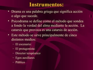 Instrumentos: Drama es una palabra griega que significa acción o algo que sucede. Psicodrama se define como el método que sondea a fondo la verdad del alma mediante la acción.  La catarsis que provoca es una catarsis de acción. Este método se sirve principalmente de cinco distintos medios: El escenario:  El protagonista: Director terapéutico Egos auxiliares Público 