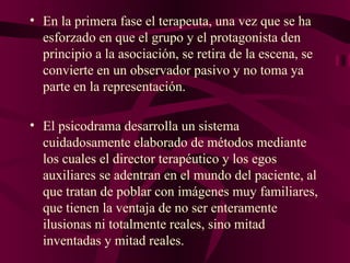 En la primera fase el terapeuta, una vez que se ha esforzado en que el grupo y el protagonista den principio a la asociación, se retira de la escena, se convierte en un observador pasivo y no toma ya parte en la representación.  El psicodrama desarrolla un sistema cuidadosamente elaborado de métodos mediante los cuales el director terapéutico y los egos auxiliares se adentran en el mundo del paciente, al que tratan de poblar con imágenes muy familiares, que tienen la ventaja de no ser enteramente ilusionas ni totalmente reales, sino mitad inventadas y mitad reales. 