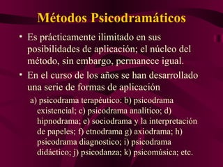 Métodos Psicodramáticos Es prácticamente ilimitado en sus posibilidades de aplicación; el núcleo del método, sin embargo, permanece igual. En el curso de los años se han desarrollado una serie de formas de aplicación a) psicodrama terapéutico: b) psicodrama existencial; c) psicodrama analítico; d) hipnodrama; e) sociodrama y la interpretación de papeles; f) etnodrama g) axiodrama; h) psicodrama diagnostico; i) psicodrama didáctico; j) psicodanza; k) psicomúsica; etc. 