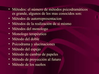 Métodos: el número de métodos psicodramáticos es grande, algunos de los mas conocidos son:  Métodos de autorrepresentacion Métodos de la realización de si mismo Métodos del monologo Monologo terapéutico Método del doble Psicodrama y alucinaciones Método del espejo Método de cambio de papeles Método de proyección al futuro Método de los sueños 
