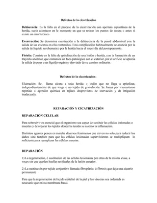 Defectos de la cicatrización
Dehiscencia: Es la falla en el proceso de la cicatrización con apertura espontánea de la
herida, suele acontecer en le momento en que se retiran los puntos de sutura o antes si
existe un error técnico
Eventración: Se denomina eventración a la dehiscencia de la pared abdominal con la
salida de las vísceras en ella contenidas. Esta complicación habitualmente se anuncia por la
salida de liquido serohematico por la herida hacia el tercer día del postoperatorio.
Fístula: Consiste en la falta de epitelización de una lesión o herida, con la formación de un
trayecto anormal, que comunica un foco patológico con el exterior, por el orificio se aprecia
la salida de pues o un líquido orgánico desviado de su camino ordinario.
Defectos de la cicatrización:
Ulceración: Se llama ulcera a toda herida o lesión que no llega a epitelizar,
independientemente de que tenga o no tejido de granulación. Se forma por traumatismo
repetido o agresión química en tejidos desprovistos de inervación y de irrigación
inadecuada.
REPARACIÓN Y CICATRIZACIÓN
REPARACIÓN CELULAR
Para sobrevivir es esencial que el organismo sea capaz de sustituir las células lesionadas o
muertas y de reparar los tejidos donde ha tenido su asiento la inflamación.
Distintos agentes ponen en marcha diversos fenómenos que sirven no solo para reducir los
daños sino también para que las células lesionadas supervivientes se multipliquen lo
suficiente para reemplazar las células muertas.
REPARACIÓN
1) La regeneración, ó sustitución de las células lesionadas por otras de la misma clase, a
veces sin que queden huellas residuales de la lesión anterior.
2) La sustitución por tejido conjuntivo llamada fibroplasia ó fibrosis que deja una cicatriz
permanente
Para que la regeneración del tejido epitelial de la piel y las vísceras sea ordenada es
necesario que exista membrana basal.
 
