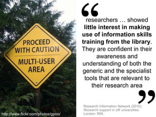 researchers … showed
little interest in making
use of information skills
training from the library.
They are confident in their
awareness and
understanding of both the
generic and the specialist
tools that are relevant to
their research area
Research Information Network (2010).
Research support in UK universities.
London: RIN.http://www.flickr.com/photos/gpoo/
 