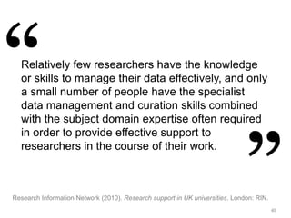 49
Relatively few researchers have the knowledge
or skills to manage their data effectively, and only
a small number of people have the specialist
data management and curation skills combined
with the subject domain expertise often required
in order to provide effective support to
researchers in the course of their work.
Research Information Network (2010). Research support in UK universities. London: RIN.
 