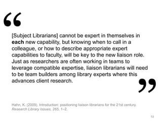 53
[Subject Librarians] cannot be expert in themselves in
each new capability, but knowing when to call in a
colleague, or how to describe appropriate expert
capabilities to faculty, will be key to the new liaison role.
Just as researchers are often working in teams to
leverage compatible expertise, liaison librarians will need
to be team builders among library experts where this
advances client research.
Hahn, K. (2009). Introduction: positioning liaison librarians for the 21st century.
Research Library Issues, 265, 1–2.
 