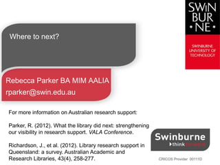 CRICOS Provider 00111D
Where to next?
Rebecca Parker BA MIM AALIA
rparker@swin.edu.au
For more information on Australian research support:
Parker, R. (2012). What the library did next: strengthening
our visibility in research support. VALA Conference.
Richardson, J., et al. (2012). Library research support in
Queensland: a survey. Australian Academic and
Research Libraries, 43(4), 258-277.
 