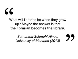 What will libraries be when they grow
up? Maybe the answer is that
the librarian becomes the library.
Samantha Schmehl Hines,
University of Montana (2013)
 