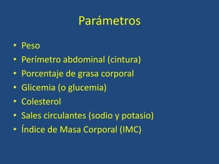 Parámetros
• Peso
• Perímetro abdominal (cintura)
• Porcentaje de grasa corporal
• Glicemia (o glucemia)
• Colesterol
• Sales circulantes (sodio y potasio)
• Índice de Masa Corporal (IMC)
 