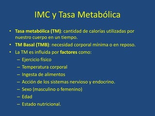 IMC y Tasa Metabólica
• Tasa metabólica (TM): cantidad de calorías utilizadas por
nuestro cuerpo en un tiempo.
• TM Basal (TMB): necesidad corporal mínima o en reposo.
• La TM es influida por factores como:
– Ejercicio físico
– Temperatura corporal
– Ingesta de alimentos
– Acción de los sistemas nervioso y endocrino.
– Sexo (masculino o femenino)
– Edad
– Estado nutricional.
 