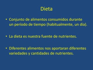 Dieta
• Conjunto de alimentos consumidos durante
un período de tiempo (habitualmente, un día).
• La dieta es nuestra fuente de nutrientes.
• Diferentes alimentos nos aportaran diferentes
variedades y cantidades de nutrientes.
 