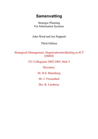 Samenvatting
                  Strategic Planning
               For Information Systems


              John Ward and Joe Peppard

                    Third Edition


Strategisch Management, Organisatieontwikkeling en ICT
                       (SMOI)
          UU Collegejaar 2002-2003, blok 4
                      Docenten:
                  Dr. R.S. Batenburg
                  Dr. J. Versendaal
                  Drs. R. Lambooy
 
