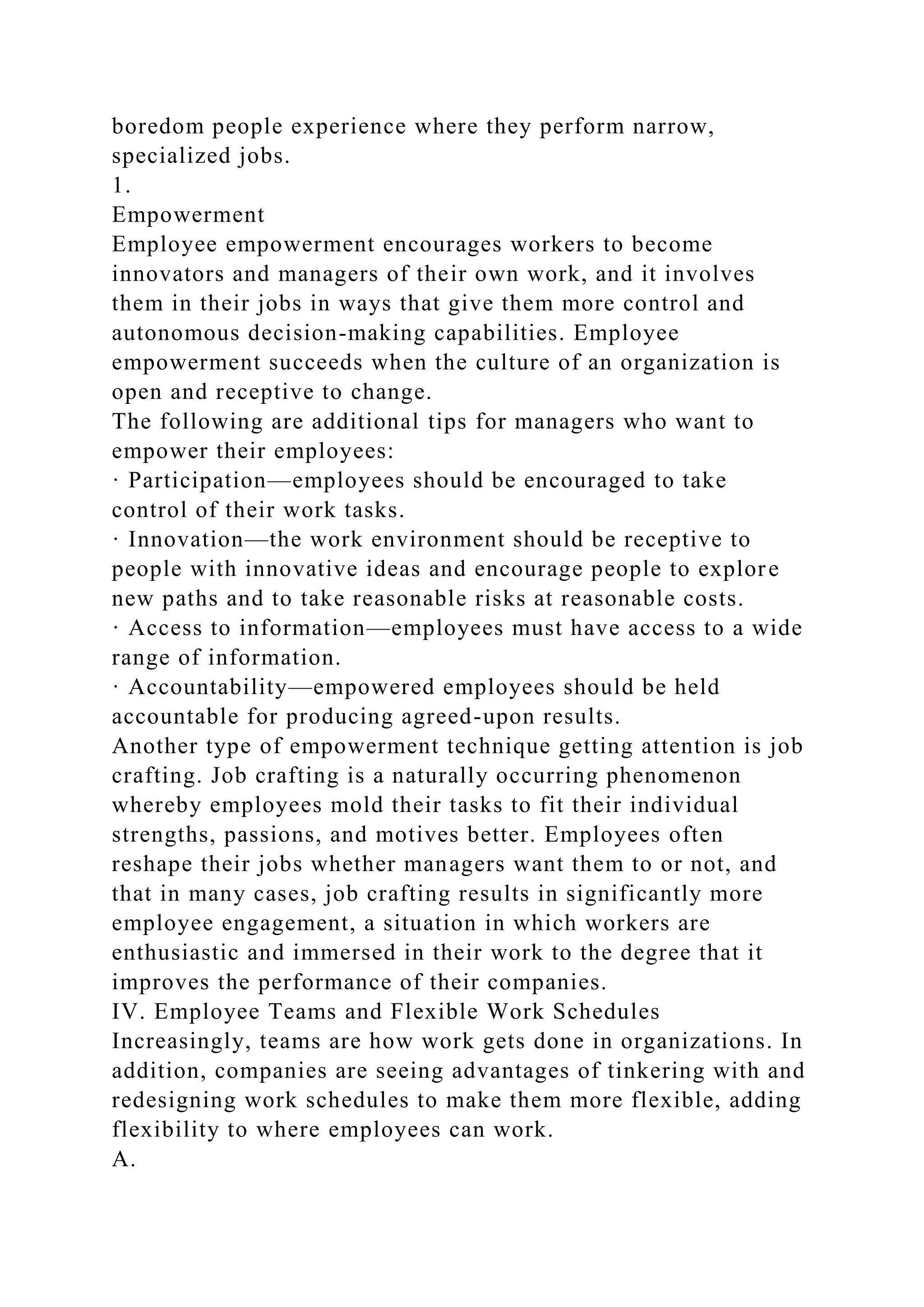 boredom people experience where they perform narrow,
specialized jobs.
1.
Empowerment
Employee empowerment encourages workers to become
innovators and managers of their own work, and it involves
them in their jobs in ways that give them more control and
autonomous decision-making capabilities. Employee
empowerment succeeds when the culture of an organization is
open and receptive to change.
The following are additional tips for managers who want to
empower their employees:
· Participation—employees should be encouraged to take
control of their work tasks.
· Innovation—the work environment should be receptive to
people with innovative ideas and encourage people to explore
new paths and to take reasonable risks at reasonable costs.
· Access to information—employees must have access to a wide
range of information.
· Accountability—empowered employees should be held
accountable for producing agreed-upon results.
Another type of empowerment technique getting attention is job
crafting. Job crafting is a naturally occurring phenomenon
whereby employees mold their tasks to fit their individual
strengths, passions, and motives better. Employees often
reshape their jobs whether managers want them to or not, and
that in many cases, job crafting results in significantly more
employee engagement, a situation in which workers are
enthusiastic and immersed in their work to the degree that it
improves the performance of their companies.
IV. Employee Teams and Flexible Work Schedules
Increasingly, teams are how work gets done in organizations. In
addition, companies are seeing advantages of tinkering with and
redesigning work schedules to make them more flexible, adding
flexibility to where employees can work.
A.
 