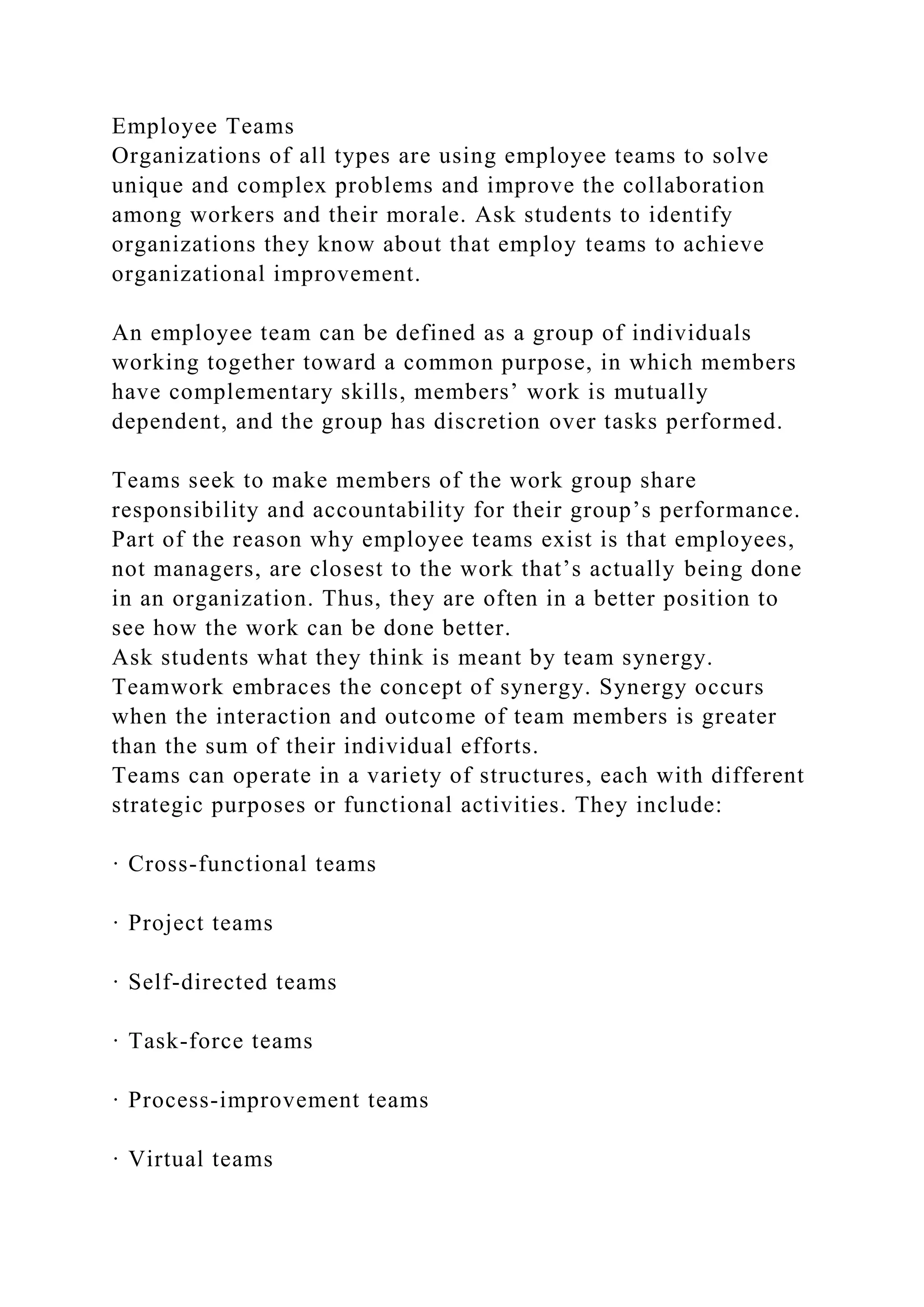 Employee Teams
Organizations of all types are using employee teams to solve
unique and complex problems and improve the collaboration
among workers and their morale. Ask students to identify
organizations they know about that employ teams to achieve
organizational improvement.
An employee team can be defined as a group of individuals
working together toward a common purpose, in which members
have complementary skills, members’ work is mutually
dependent, and the group has discretion over tasks performed.
Teams seek to make members of the work group share
responsibility and accountability for their group’s performance.
Part of the reason why employee teams exist is that employees,
not managers, are closest to the work that’s actually being done
in an organization. Thus, they are often in a better position to
see how the work can be done better.
Ask students what they think is meant by team synergy.
Teamwork embraces the concept of synergy. Synergy occurs
when the interaction and outcome of team members is greater
than the sum of their individual efforts.
Teams can operate in a variety of structures, each with different
strategic purposes or functional activities. They include:
· Cross-functional teams
· Project teams
· Self-directed teams
· Task-force teams
· Process-improvement teams
· Virtual teams
 