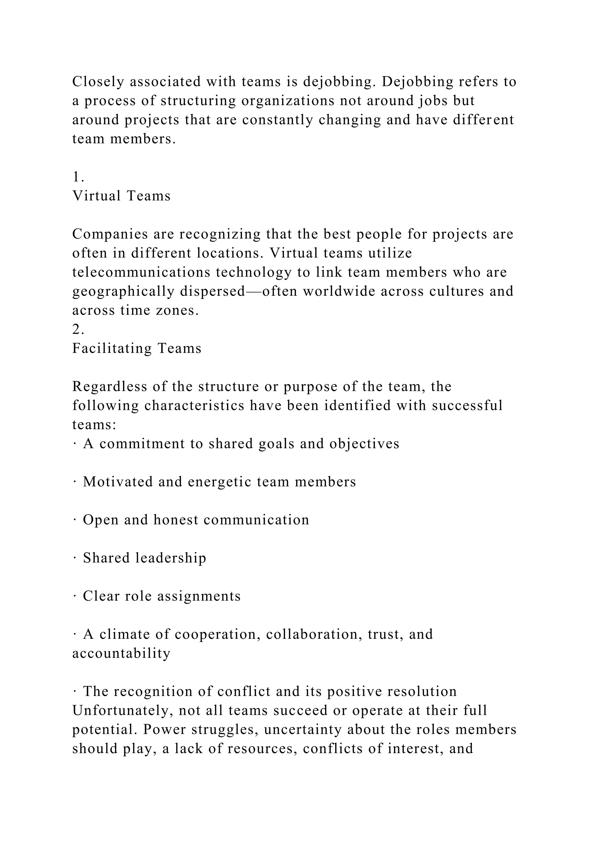 Closely associated with teams is dejobbing. Dejobbing refers to
a process of structuring organizations not around jobs but
around projects that are constantly changing and have different
team members.
1.
Virtual Teams
Companies are recognizing that the best people for projects are
often in different locations. Virtual teams utilize
telecommunications technology to link team members who are
geographically dispersed—often worldwide across cultures and
across time zones.
2.
Facilitating Teams
Regardless of the structure or purpose of the team, the
following characteristics have been identified with successful
teams:
· A commitment to shared goals and objectives
· Motivated and energetic team members
· Open and honest communication
· Shared leadership
· Clear role assignments
· A climate of cooperation, collaboration, trust, and
accountability
· The recognition of conflict and its positive resolution
Unfortunately, not all teams succeed or operate at their full
potential. Power struggles, uncertainty about the roles members
should play, a lack of resources, conflicts of interest, and
 