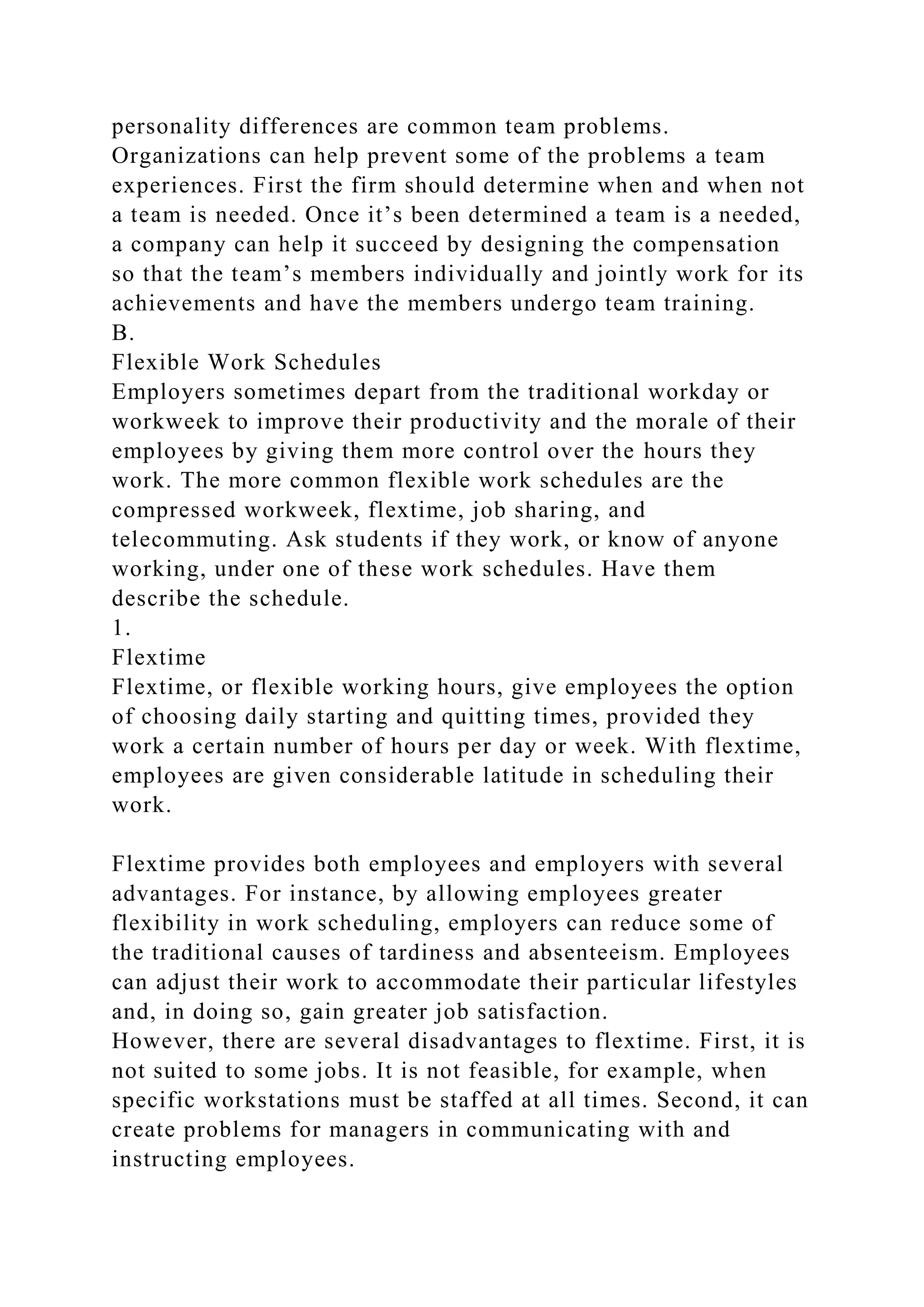 personality differences are common team problems.
Organizations can help prevent some of the problems a team
experiences. First the firm should determine when and when not
a team is needed. Once it’s been determined a team is a needed,
a company can help it succeed by designing the compensation
so that the team’s members individually and jointly work for its
achievements and have the members undergo team training.
B.
Flexible Work Schedules
Employers sometimes depart from the traditional workday or
workweek to improve their productivity and the morale of their
employees by giving them more control over the hours they
work. The more common flexible work schedules are the
compressed workweek, flextime, job sharing, and
telecommuting. Ask students if they work, or know of anyone
working, under one of these work schedules. Have them
describe the schedule.
1.
Flextime
Flextime, or flexible working hours, give employees the option
of choosing daily starting and quitting times, provided they
work a certain number of hours per day or week. With flextime,
employees are given considerable latitude in scheduling their
work.
Flextime provides both employees and employers with several
advantages. For instance, by allowing employees greater
flexibility in work scheduling, employers can reduce some of
the traditional causes of tardiness and absenteeism. Employees
can adjust their work to accommodate their particular lifestyles
and, in doing so, gain greater job satisfaction.
However, there are several disadvantages to flextime. First, it is
not suited to some jobs. It is not feasible, for example, when
specific workstations must be staffed at all times. Second, it can
create problems for managers in communicating with and
instructing employees.
 
