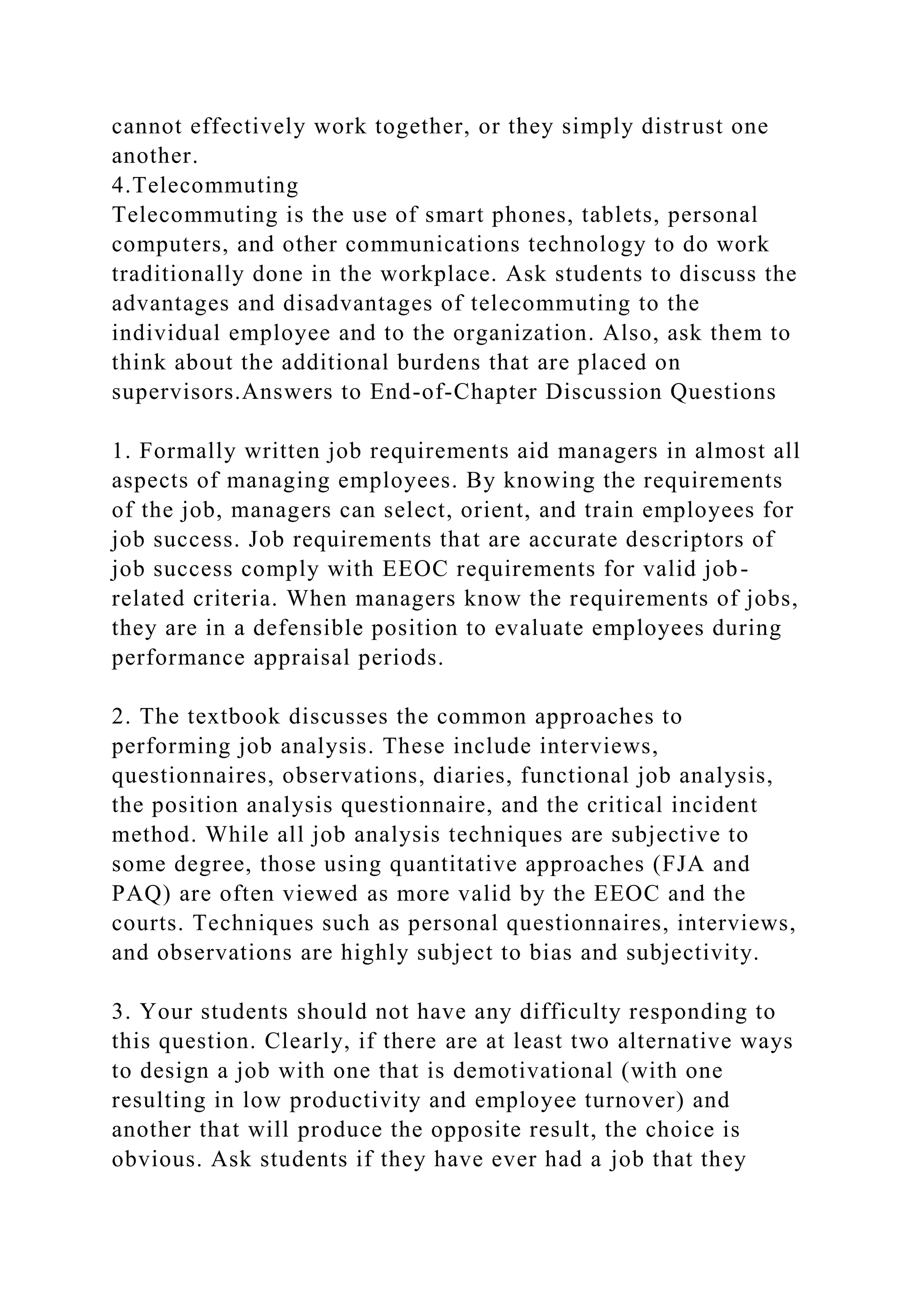 cannot effectively work together, or they simply distrust one
another.
4.Telecommuting
Telecommuting is the use of smart phones, tablets, personal
computers, and other communications technology to do work
traditionally done in the workplace. Ask students to discuss the
advantages and disadvantages of telecommuting to the
individual employee and to the organization. Also, ask them to
think about the additional burdens that are placed on
supervisors.Answers to End-of-Chapter Discussion Questions
1. Formally written job requirements aid managers in almost all
aspects of managing employees. By knowing the requirements
of the job, managers can select, orient, and train employees for
job success. Job requirements that are accurate descriptors of
job success comply with EEOC requirements for valid job-
related criteria. When managers know the requirements of jobs,
they are in a defensible position to evaluate employees during
performance appraisal periods.
2. The textbook discusses the common approaches to
performing job analysis. These include interviews,
questionnaires, observations, diaries, functional job analysis,
the position analysis questionnaire, and the critical incident
method. While all job analysis techniques are subjective to
some degree, those using quantitative approaches (FJA and
PAQ) are often viewed as more valid by the EEOC and the
courts. Techniques such as personal questionnaires, interviews,
and observations are highly subject to bias and subjectivity.
3. Your students should not have any difficulty responding to
this question. Clearly, if there are at least two alternative ways
to design a job with one that is demotivational (with one
resulting in low productivity and employee turnover) and
another that will produce the opposite result, the choice is
obvious. Ask students if they have ever had a job that they
 