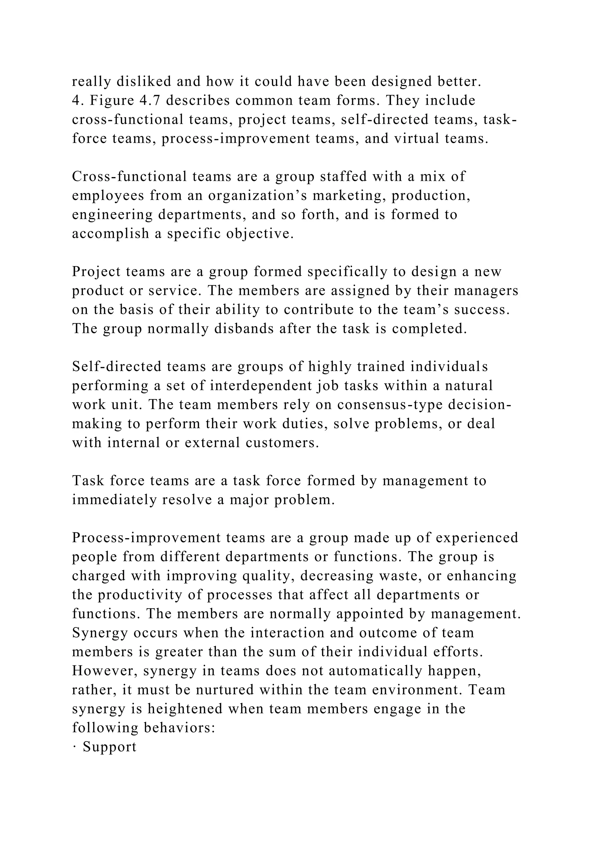 really disliked and how it could have been designed better.
4. Figure 4.7 describes common team forms. They include
cross-functional teams, project teams, self-directed teams, task-
force teams, process-improvement teams, and virtual teams.
Cross-functional teams are a group staffed with a mix of
employees from an organization’s marketing, production,
engineering departments, and so forth, and is formed to
accomplish a specific objective.
Project teams are a group formed specifically to design a new
product or service. The members are assigned by their managers
on the basis of their ability to contribute to the team’s success.
The group normally disbands after the task is completed.
Self-directed teams are groups of highly trained individuals
performing a set of interdependent job tasks within a natural
work unit. The team members rely on consensus-type decision-
making to perform their work duties, solve problems, or deal
with internal or external customers.
Task force teams are a task force formed by management to
immediately resolve a major problem.
Process-improvement teams are a group made up of experienced
people from different departments or functions. The group is
charged with improving quality, decreasing waste, or enhancing
the productivity of processes that affect all departments or
functions. The members are normally appointed by management.
Synergy occurs when the interaction and outcome of team
members is greater than the sum of their individual efforts.
However, synergy in teams does not automatically happen,
rather, it must be nurtured within the team environment. Team
synergy is heightened when team members engage in the
following behaviors:
· Support
 
