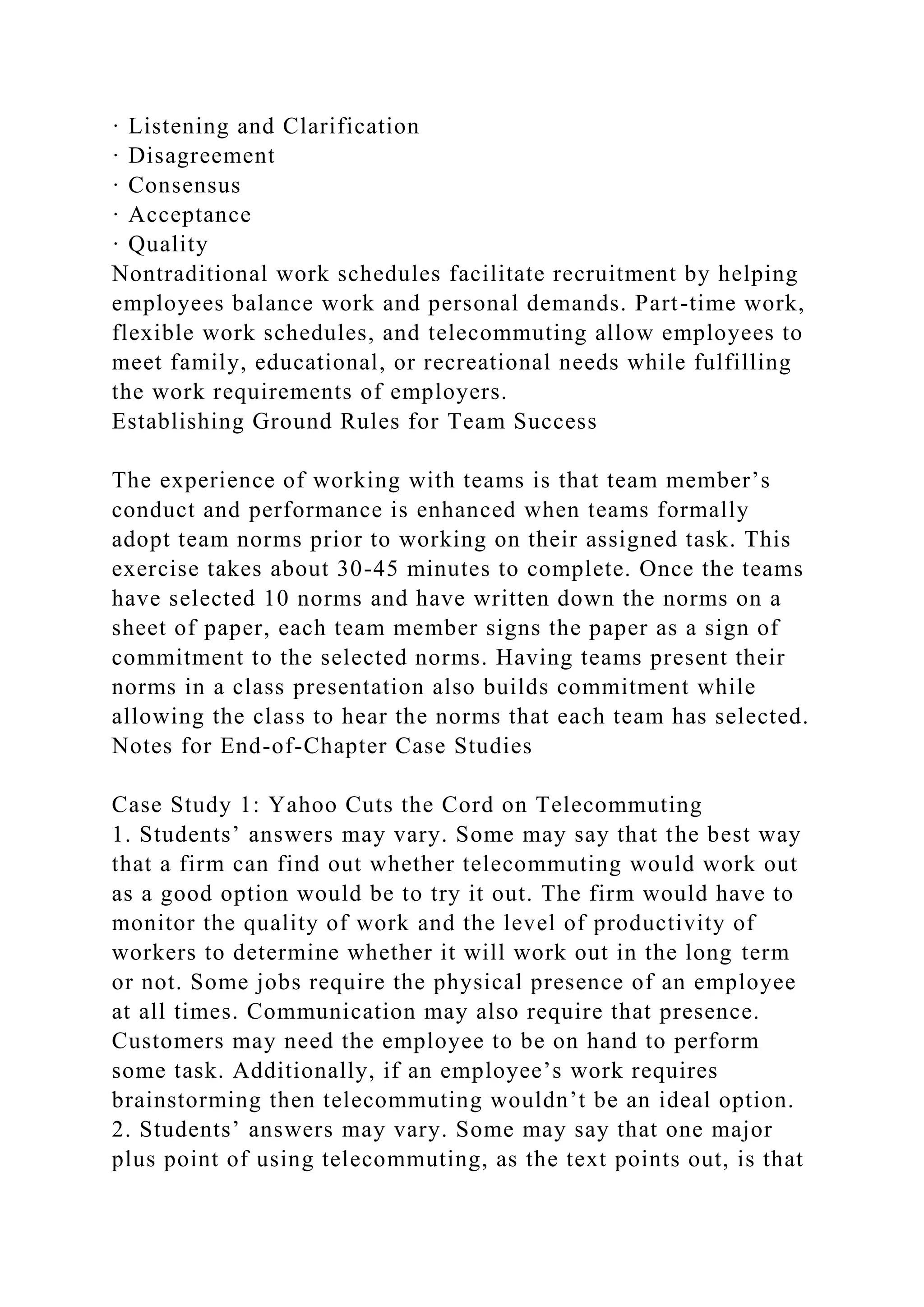 · Listening and Clarification
· Disagreement
· Consensus
· Acceptance
· Quality
Nontraditional work schedules facilitate recruitment by helping
employees balance work and personal demands. Part-time work,
flexible work schedules, and telecommuting allow employees to
meet family, educational, or recreational needs while fulfilling
the work requirements of employers.
Establishing Ground Rules for Team Success
The experience of working with teams is that team member’s
conduct and performance is enhanced when teams formally
adopt team norms prior to working on their assigned task. This
exercise takes about 30-45 minutes to complete. Once the teams
have selected 10 norms and have written down the norms on a
sheet of paper, each team member signs the paper as a sign of
commitment to the selected norms. Having teams present their
norms in a class presentation also builds commitment while
allowing the class to hear the norms that each team has selected.
Notes for End-of-Chapter Case Studies
Case Study 1: Yahoo Cuts the Cord on Telecommuting
1. Students’ answers may vary. Some may say that the best way
that a firm can find out whether telecommuting would work out
as a good option would be to try it out. The firm would have to
monitor the quality of work and the level of productivity of
workers to determine whether it will work out in the long term
or not. Some jobs require the physical presence of an employee
at all times. Communication may also require that presence.
Customers may need the employee to be on hand to perform
some task. Additionally, if an employee’s work requires
brainstorming then telecommuting wouldn’t be an ideal option.
2. Students’ answers may vary. Some may say that one major
plus point of using telecommuting, as the text points out, is that
 