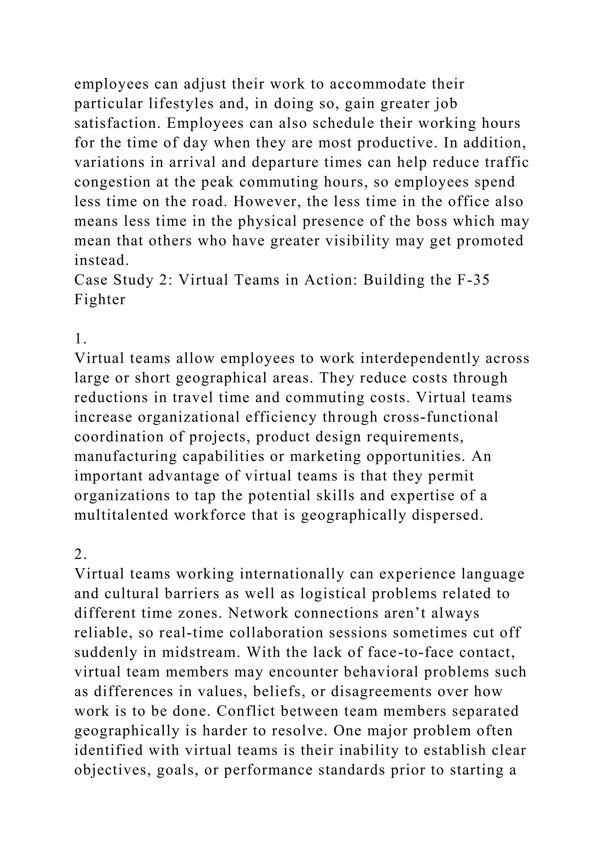 employees can adjust their work to accommodate their
particular lifestyles and, in doing so, gain greater job
satisfaction. Employees can also schedule their working hours
for the time of day when they are most productive. In addition,
variations in arrival and departure times can help reduce traffic
congestion at the peak commuting hours, so employees spend
less time on the road. However, the less time in the office also
means less time in the physical presence of the boss which may
mean that others who have greater visibility may get promoted
instead.
Case Study 2: Virtual Teams in Action: Building the F-35
Fighter
1.
Virtual teams allow employees to work interdependently across
large or short geographical areas. They reduce costs through
reductions in travel time and commuting costs. Virtual teams
increase organizational efficiency through cross-functional
coordination of projects, product design requirements,
manufacturing capabilities or marketing opportunities. An
important advantage of virtual teams is that they permit
organizations to tap the potential skills and expertise of a
multitalented workforce that is geographically dispersed.
2.
Virtual teams working internationally can experience language
and cultural barriers as well as logistical problems related to
different time zones. Network connections aren’t always
reliable, so real-time collaboration sessions sometimes cut off
suddenly in midstream. With the lack of face-to-face contact,
virtual team members may encounter behavioral problems such
as differences in values, beliefs, or disagreements over how
work is to be done. Conflict between team members separated
geographically is harder to resolve. One major problem often
identified with virtual teams is their inability to establish clear
objectives, goals, or performance standards prior to starting a
 