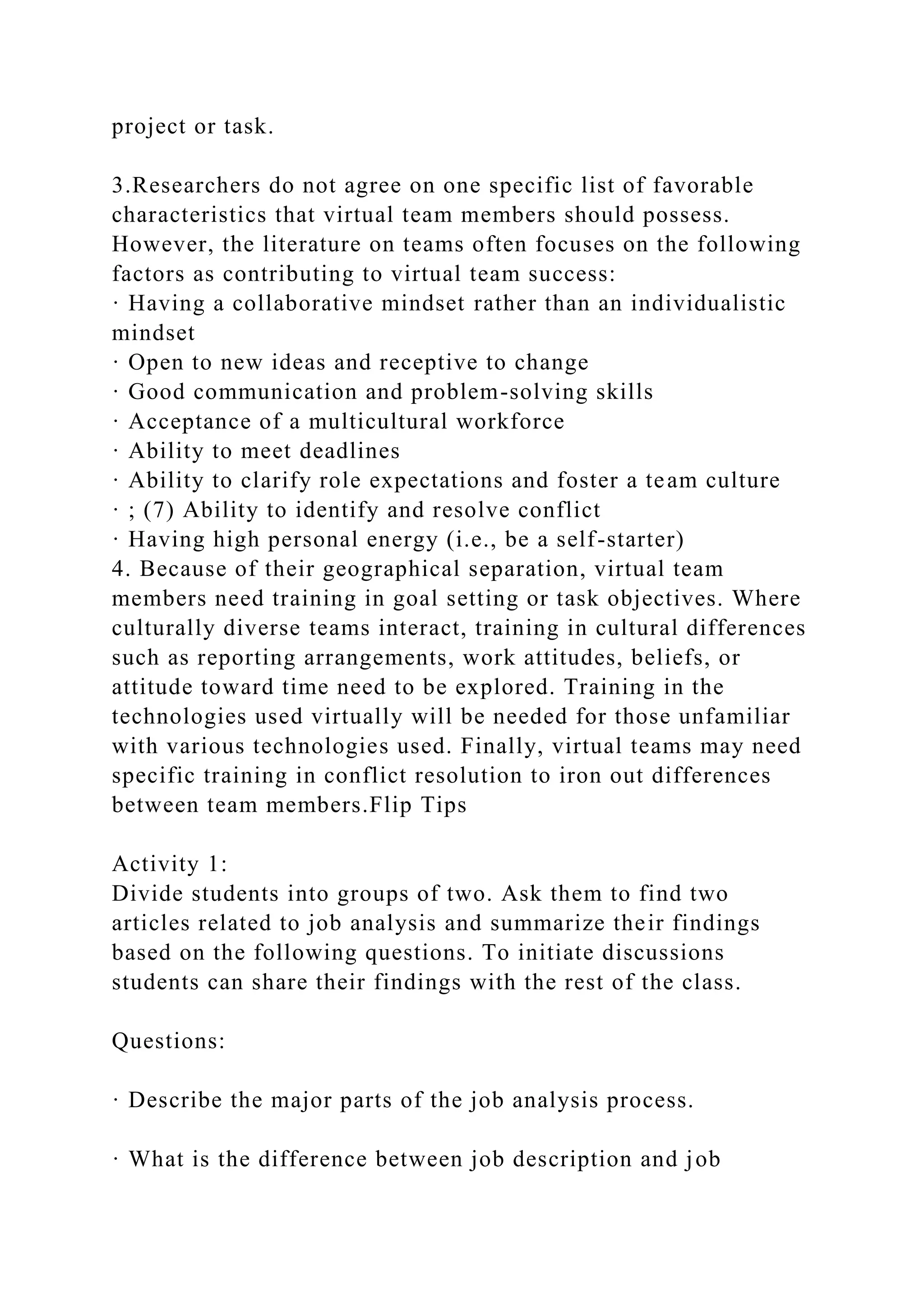 project or task.
3.Researchers do not agree on one specific list of favorable
characteristics that virtual team members should possess.
However, the literature on teams often focuses on the following
factors as contributing to virtual team success:
· Having a collaborative mindset rather than an individualistic
mindset
· Open to new ideas and receptive to change
· Good communication and problem-solving skills
· Acceptance of a multicultural workforce
· Ability to meet deadlines
· Ability to clarify role expectations and foster a team culture
· ; (7) Ability to identify and resolve conflict
· Having high personal energy (i.e., be a self-starter)
4. Because of their geographical separation, virtual team
members need training in goal setting or task objectives. Where
culturally diverse teams interact, training in cultural differences
such as reporting arrangements, work attitudes, beliefs, or
attitude toward time need to be explored. Training in the
technologies used virtually will be needed for those unfamiliar
with various technologies used. Finally, virtual teams may need
specific training in conflict resolution to iron out differences
between team members.Flip Tips
Activity 1:
Divide students into groups of two. Ask them to find two
articles related to job analysis and summarize their findings
based on the following questions. To initiate discussions
students can share their findings with the rest of the class.
Questions:
· Describe the major parts of the job analysis process.
· What is the difference between job description and job
 