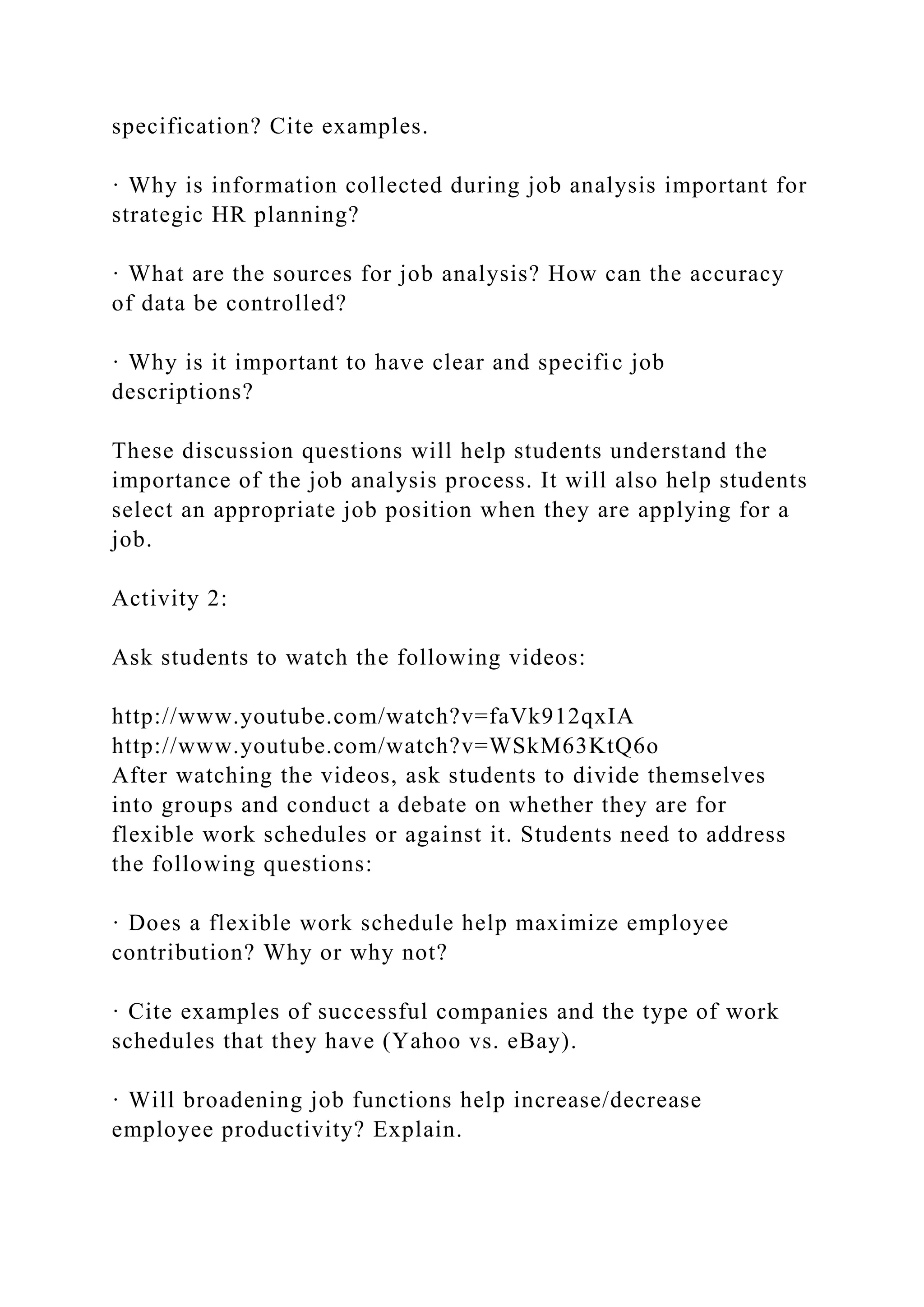 specification? Cite examples.
· Why is information collected during job analysis important for
strategic HR planning?
· What are the sources for job analysis? How can the accuracy
of data be controlled?
· Why is it important to have clear and specific job
descriptions?
These discussion questions will help students understand the
importance of the job analysis process. It will also help students
select an appropriate job position when they are applying for a
job.
Activity 2:
Ask students to watch the following videos:
http://www.youtube.com/watch?v=faVk912qxIA
http://www.youtube.com/watch?v=WSkM63KtQ6o
After watching the videos, ask students to divide themselves
into groups and conduct a debate on whether they are for
flexible work schedules or against it. Students need to address
the following questions:
· Does a flexible work schedule help maximize employee
contribution? Why or why not?
· Cite examples of successful companies and the type of work
schedules that they have (Yahoo vs. eBay).
· Will broadening job functions help increase/decrease
employee productivity? Explain.
 