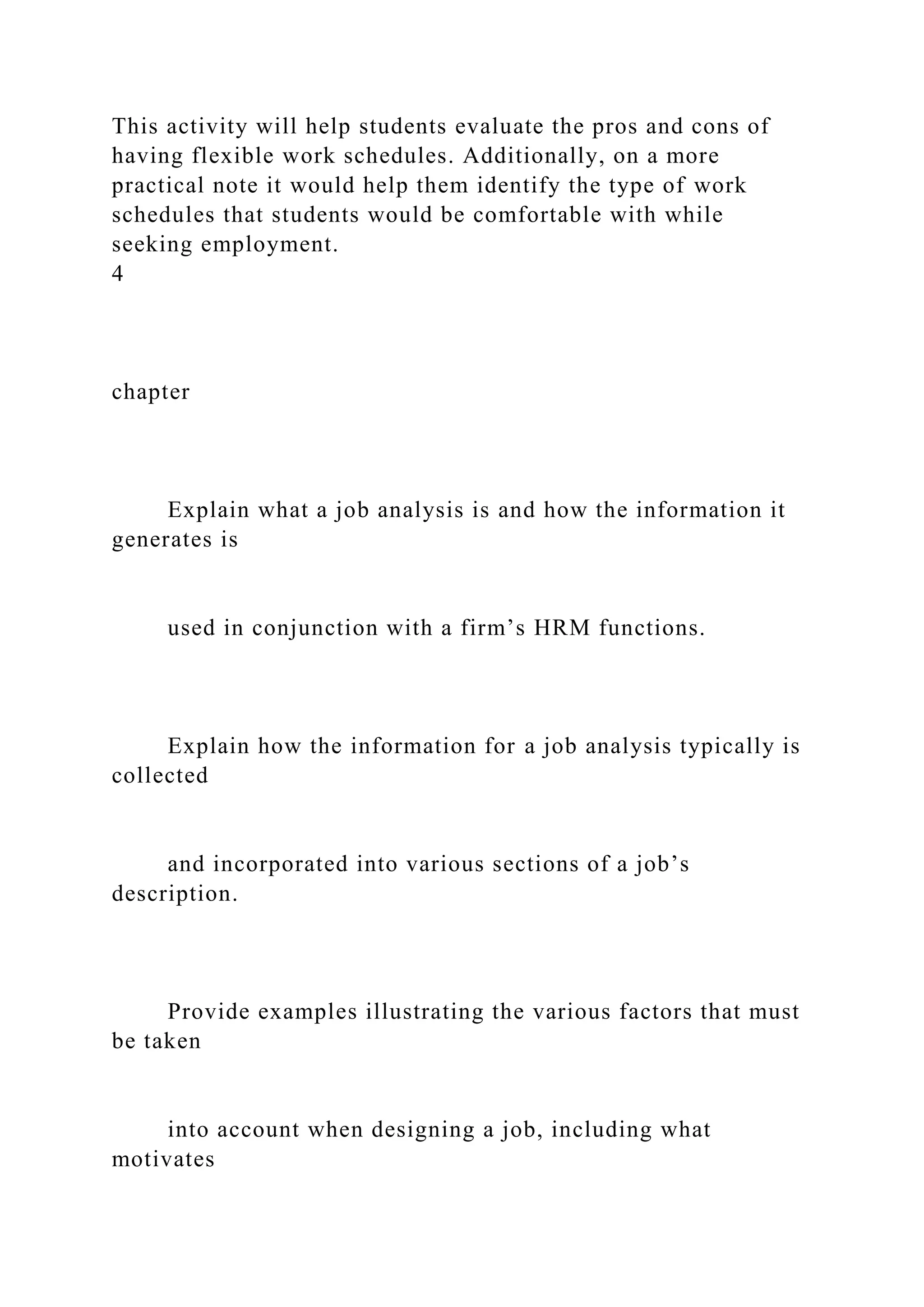 This activity will help students evaluate the pros and cons of
having flexible work schedules. Additionally, on a more
practical note it would help them identify the type of work
schedules that students would be comfortable with while
seeking employment.
4
chapter
Explain what a job analysis is and how the information it
generates is
used in conjunction with a firm’s HRM functions.
Explain how the information for a job analysis typically is
collected
and incorporated into various sections of a job’s
description.
Provide examples illustrating the various factors that must
be taken
into account when designing a job, including what
motivates
 