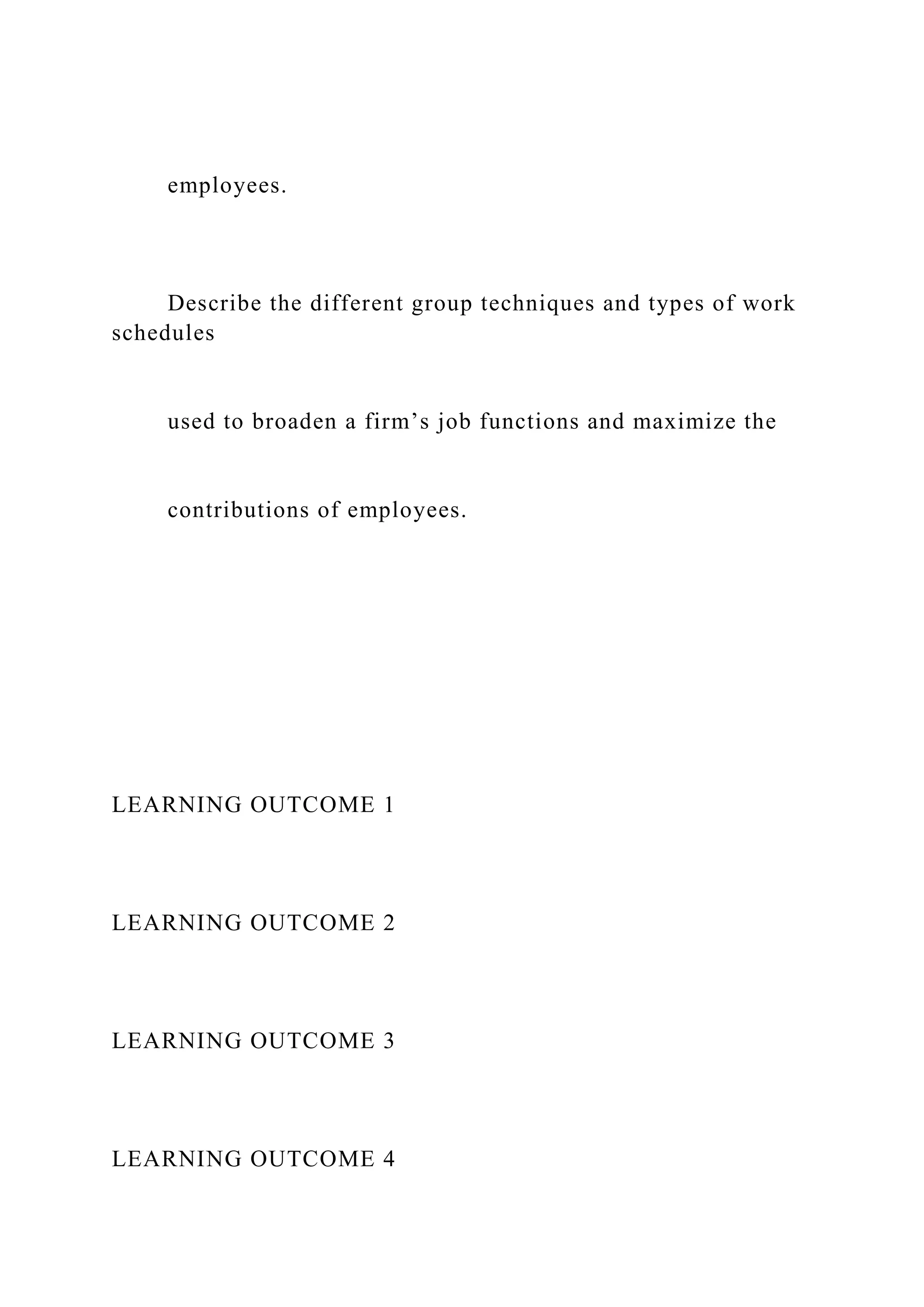 employees.
Describe the different group techniques and types of work
schedules
used to broaden a firm’s job functions and maximize the
contributions of employees.
LEARNING OUTCOME 1
LEARNING OUTCOME 2
LEARNING OUTCOME 3
LEARNING OUTCOME 4
 