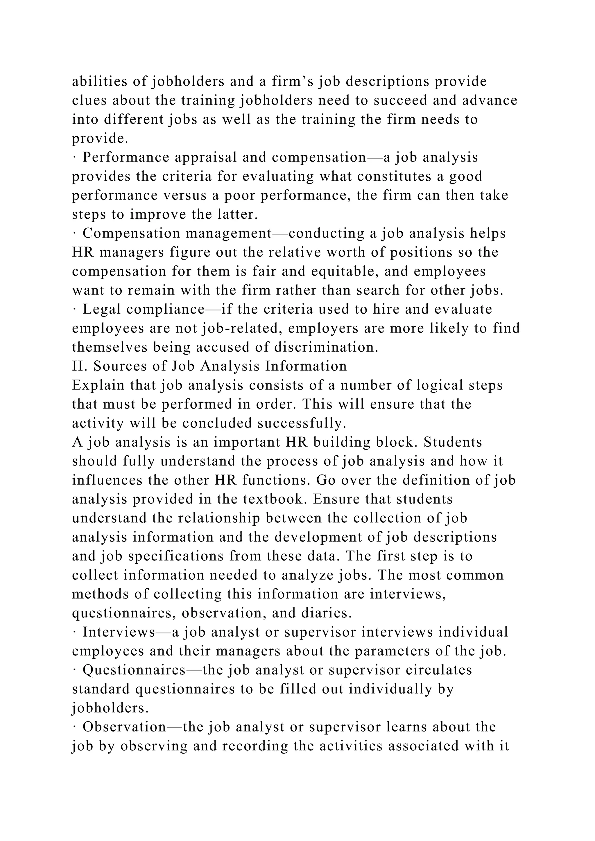 abilities of jobholders and a firm’s job descriptions provide
clues about the training jobholders need to succeed and advance
into different jobs as well as the training the firm needs to
provide.
· Performance appraisal and compensation—a job analysis
provides the criteria for evaluating what constitutes a good
performance versus a poor performance, the firm can then take
steps to improve the latter.
· Compensation management—conducting a job analysis helps
HR managers figure out the relative worth of positions so the
compensation for them is fair and equitable, and employees
want to remain with the firm rather than search for other jobs.
· Legal compliance—if the criteria used to hire and evaluate
employees are not job-related, employers are more likely to find
themselves being accused of discrimination.
II. Sources of Job Analysis Information
Explain that job analysis consists of a number of logical steps
that must be performed in order. This will ensure that the
activity will be concluded successfully.
A job analysis is an important HR building block. Students
should fully understand the process of job analysis and how it
influences the other HR functions. Go over the definition of job
analysis provided in the textbook. Ensure that students
understand the relationship between the collection of job
analysis information and the development of job descriptions
and job specifications from these data. The first step is to
collect information needed to analyze jobs. The most common
methods of collecting this information are interviews,
questionnaires, observation, and diaries.
· Interviews—a job analyst or supervisor interviews individual
employees and their managers about the parameters of the job.
· Questionnaires—the job analyst or supervisor circulates
standard questionnaires to be filled out individually by
jobholders.
· Observation—the job analyst or supervisor learns about the
job by observing and recording the activities associated with it
 