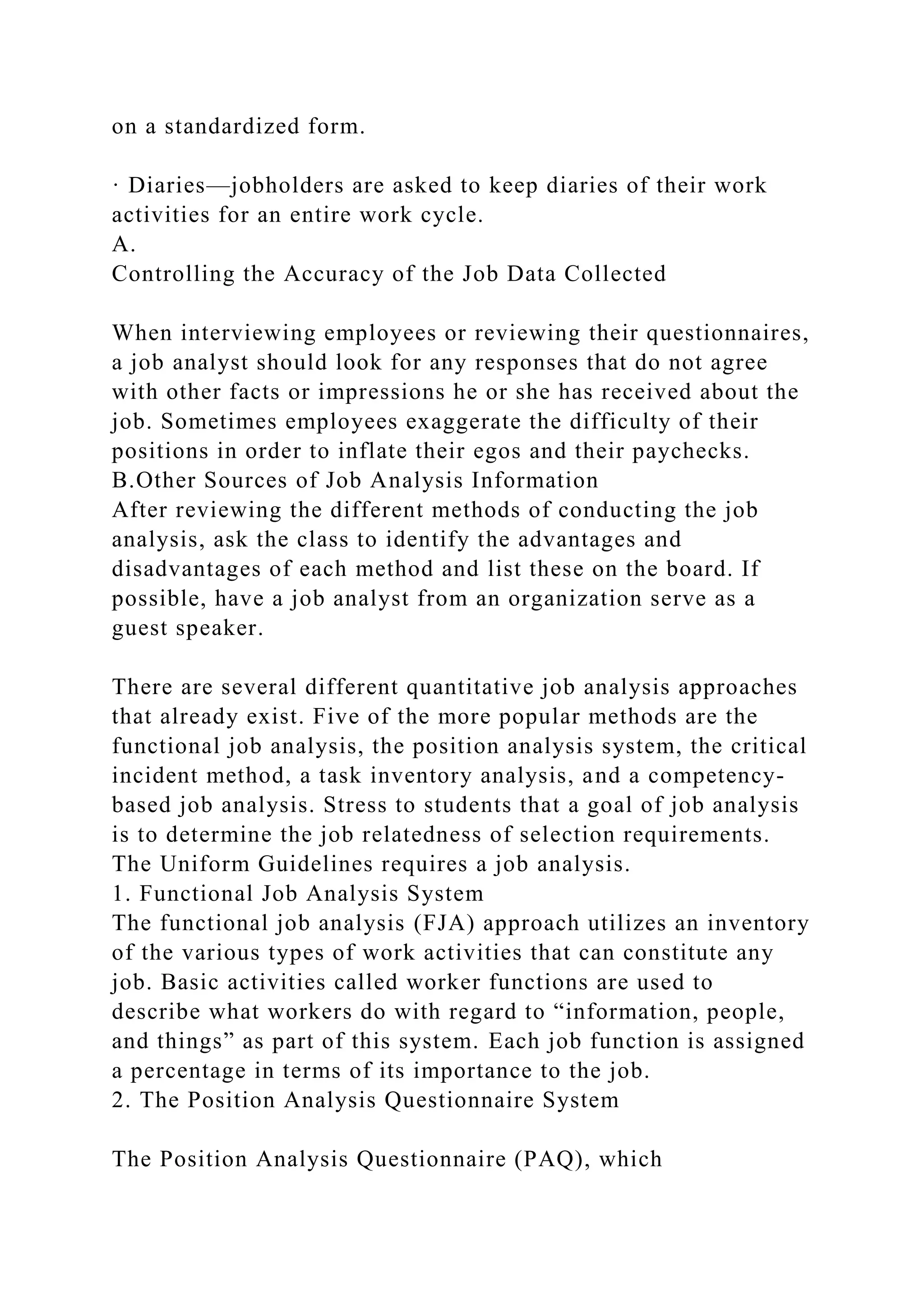 on a standardized form.
· Diaries—jobholders are asked to keep diaries of their work
activities for an entire work cycle.
A.
Controlling the Accuracy of the Job Data Collected
When interviewing employees or reviewing their questionnaires,
a job analyst should look for any responses that do not agree
with other facts or impressions he or she has received about the
job. Sometimes employees exaggerate the difficulty of their
positions in order to inflate their egos and their paychecks.
B.Other Sources of Job Analysis Information
After reviewing the different methods of conducting the job
analysis, ask the class to identify the advantages and
disadvantages of each method and list these on the board. If
possible, have a job analyst from an organization serve as a
guest speaker.
There are several different quantitative job analysis approaches
that already exist. Five of the more popular methods are the
functional job analysis, the position analysis system, the critical
incident method, a task inventory analysis, and a competency-
based job analysis. Stress to students that a goal of job analysis
is to determine the job relatedness of selection requirements.
The Uniform Guidelines requires a job analysis.
1. Functional Job Analysis System
The functional job analysis (FJA) approach utilizes an inventory
of the various types of work activities that can constitute any
job. Basic activities called worker functions are used to
describe what workers do with regard to “information, people,
and things” as part of this system. Each job function is assigned
a percentage in terms of its importance to the job.
2. The Position Analysis Questionnaire System
The Position Analysis Questionnaire (PAQ), which
 