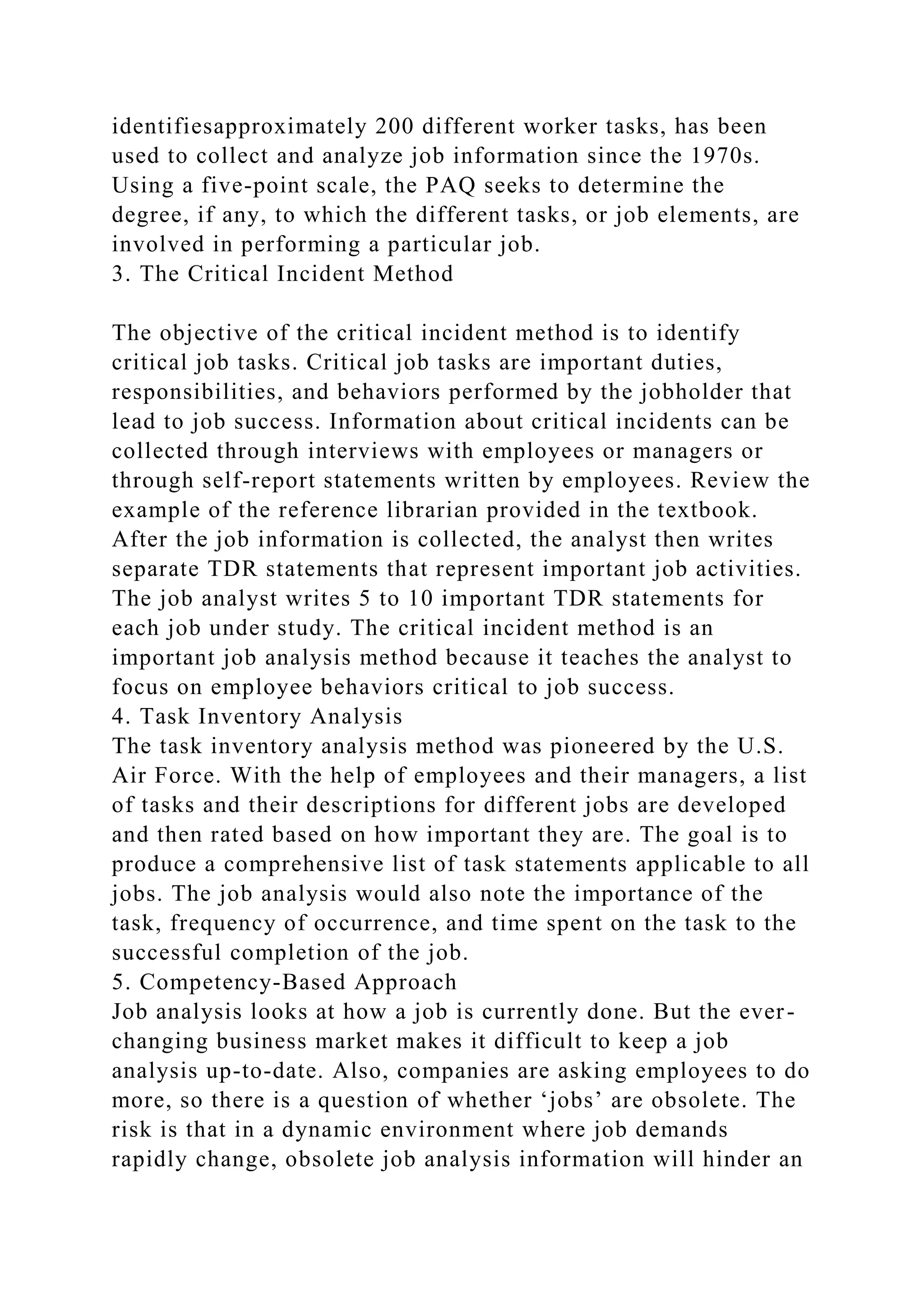 identifiesapproximately 200 different worker tasks, has been
used to collect and analyze job information since the 1970s.
Using a five-point scale, the PAQ seeks to determine the
degree, if any, to which the different tasks, or job elements, are
involved in performing a particular job.
3. The Critical Incident Method
The objective of the critical incident method is to identify
critical job tasks. Critical job tasks are important duties,
responsibilities, and behaviors performed by the jobholder that
lead to job success. Information about critical incidents can be
collected through interviews with employees or managers or
through self-report statements written by employees. Review the
example of the reference librarian provided in the textbook.
After the job information is collected, the analyst then writes
separate TDR statements that represent important job activities.
The job analyst writes 5 to 10 important TDR statements for
each job under study. The critical incident method is an
important job analysis method because it teaches the analyst to
focus on employee behaviors critical to job success.
4. Task Inventory Analysis
The task inventory analysis method was pioneered by the U.S.
Air Force. With the help of employees and their managers, a list
of tasks and their descriptions for different jobs are developed
and then rated based on how important they are. The goal is to
produce a comprehensive list of task statements applicable to all
jobs. The job analysis would also note the importance of the
task, frequency of occurrence, and time spent on the task to the
successful completion of the job.
5. Competency-Based Approach
Job analysis looks at how a job is currently done. But the ever-
changing business market makes it difficult to keep a job
analysis up-to-date. Also, companies are asking employees to do
more, so there is a question of whether ‘jobs’ are obsolete. The
risk is that in a dynamic environment where job demands
rapidly change, obsolete job analysis information will hinder an
 