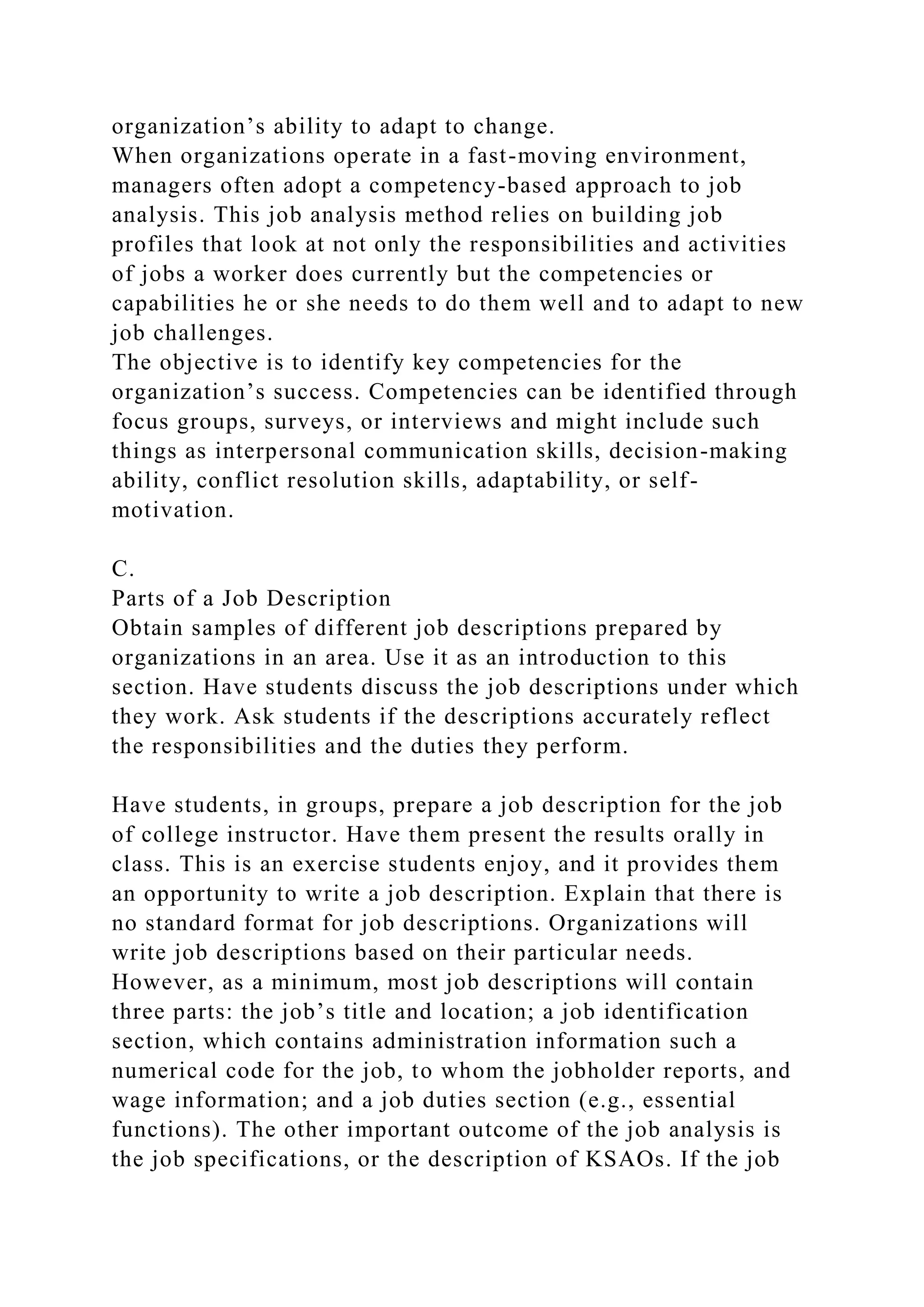 organization’s ability to adapt to change.
When organizations operate in a fast-moving environment,
managers often adopt a competency-based approach to job
analysis. This job analysis method relies on building job
profiles that look at not only the responsibilities and activities
of jobs a worker does currently but the competencies or
capabilities he or she needs to do them well and to adapt to new
job challenges.
The objective is to identify key competencies for the
organization’s success. Competencies can be identified through
focus groups, surveys, or interviews and might include such
things as interpersonal communication skills, decision-making
ability, conflict resolution skills, adaptability, or self-
motivation.
C.
Parts of a Job Description
Obtain samples of different job descriptions prepared by
organizations in an area. Use it as an introduction to this
section. Have students discuss the job descriptions under which
they work. Ask students if the descriptions accurately reflect
the responsibilities and the duties they perform.
Have students, in groups, prepare a job description for the job
of college instructor. Have them present the results orally in
class. This is an exercise students enjoy, and it provides them
an opportunity to write a job description. Explain that there is
no standard format for job descriptions. Organizations will
write job descriptions based on their particular needs.
However, as a minimum, most job descriptions will contain
three parts: the job’s title and location; a job identification
section, which contains administration information such a
numerical code for the job, to whom the jobholder reports, and
wage information; and a job duties section (e.g., essential
functions). The other important outcome of the job analysis is
the job specifications, or the description of KSAOs. If the job
 
