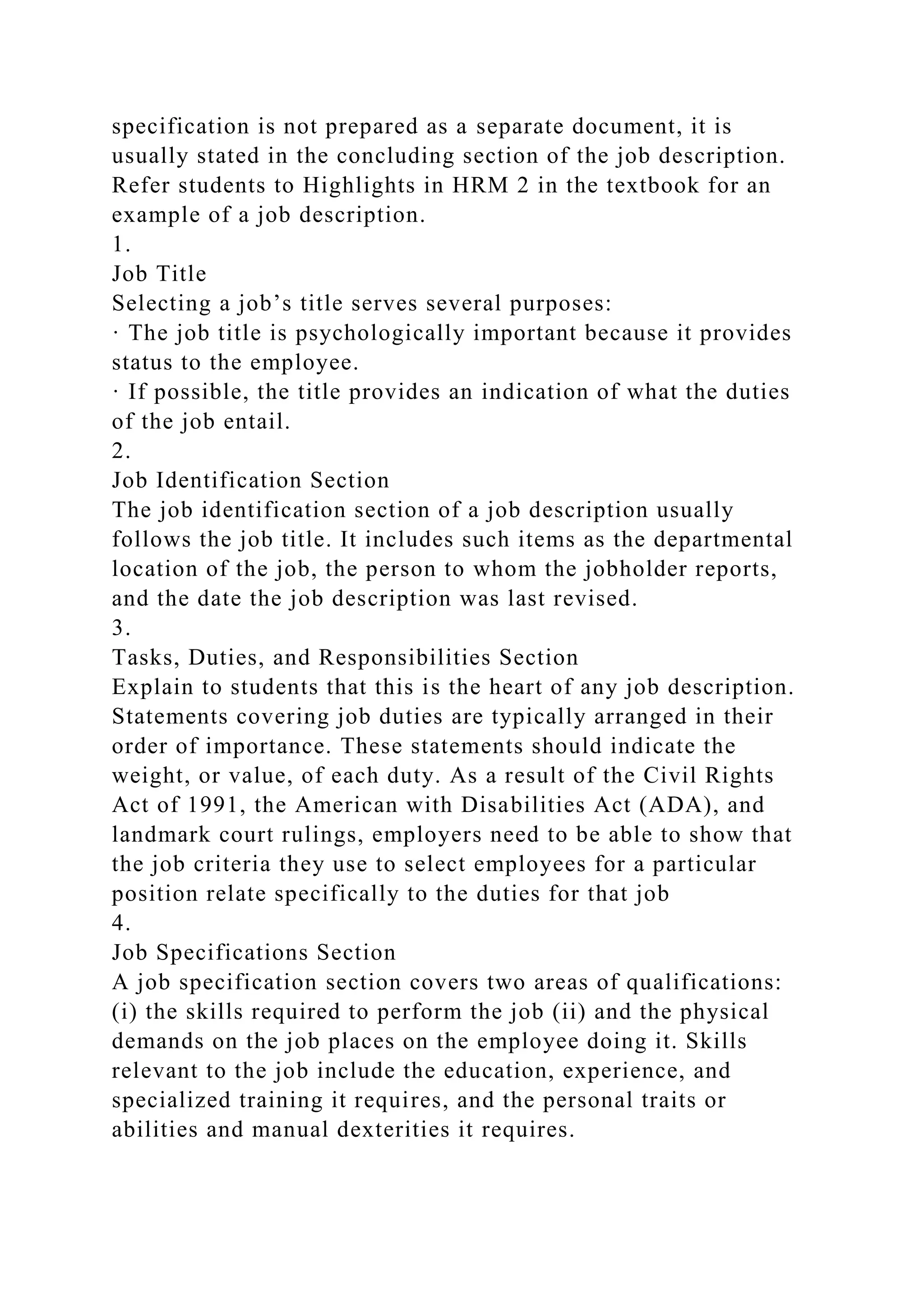 specification is not prepared as a separate document, it is
usually stated in the concluding section of the job description.
Refer students to Highlights in HRM 2 in the textbook for an
example of a job description.
1.
Job Title
Selecting a job’s title serves several purposes:
· The job title is psychologically important because it provides
status to the employee.
· If possible, the title provides an indication of what the duties
of the job entail.
2.
Job Identification Section
The job identification section of a job description usually
follows the job title. It includes such items as the departmental
location of the job, the person to whom the jobholder reports,
and the date the job description was last revised.
3.
Tasks, Duties, and Responsibilities Section
Explain to students that this is the heart of any job description.
Statements covering job duties are typically arranged in their
order of importance. These statements should indicate the
weight, or value, of each duty. As a result of the Civil Rights
Act of 1991, the American with Disabilities Act (ADA), and
landmark court rulings, employers need to be able to show that
the job criteria they use to select employees for a particular
position relate specifically to the duties for that job
4.
Job Specifications Section
A job specification section covers two areas of qualifications:
(i) the skills required to perform the job (ii) and the physical
demands on the job places on the employee doing it. Skills
relevant to the job include the education, experience, and
specialized training it requires, and the personal traits or
abilities and manual dexterities it requires.
 