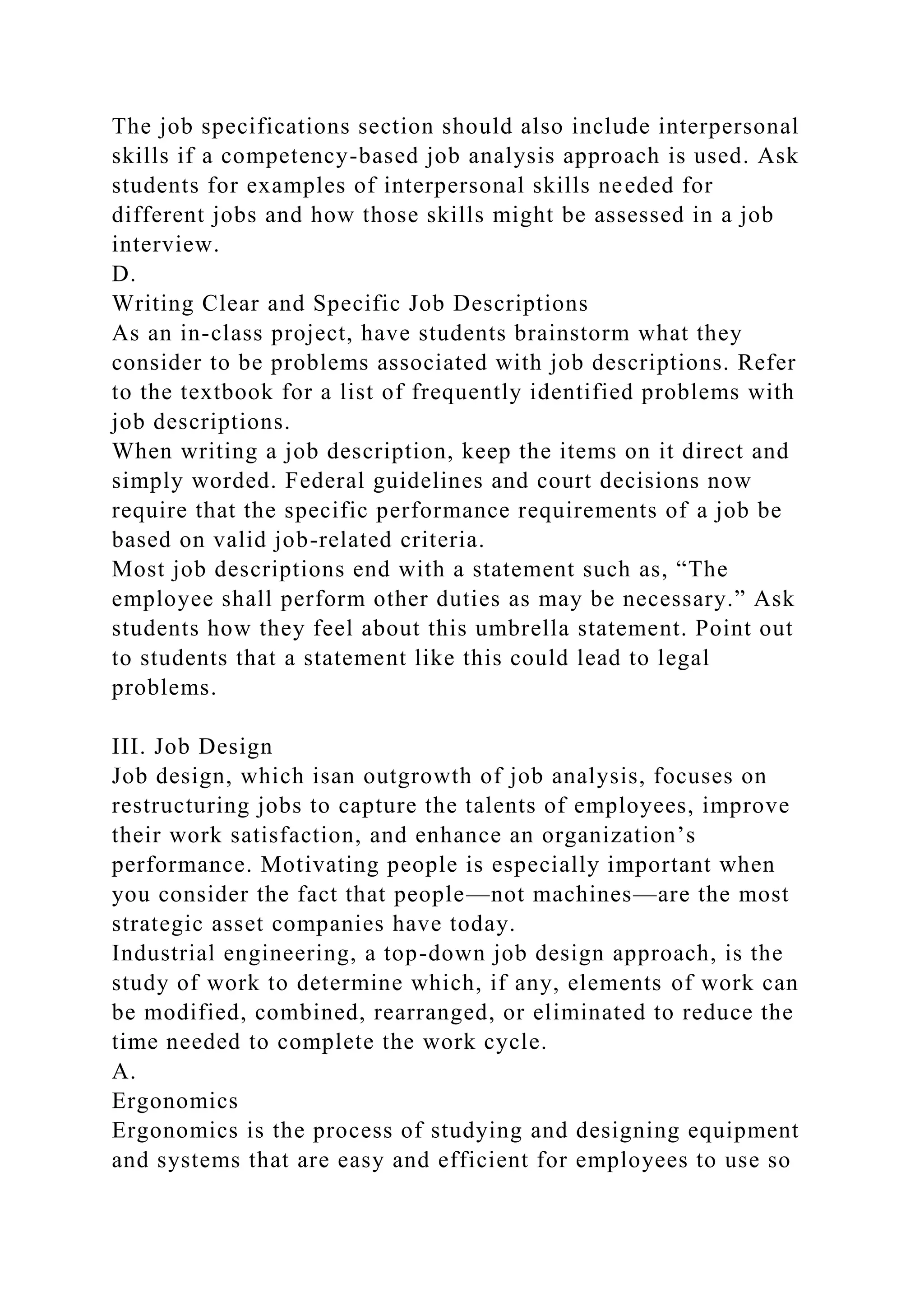 The job specifications section should also include interpersonal
skills if a competency-based job analysis approach is used. Ask
students for examples of interpersonal skills needed for
different jobs and how those skills might be assessed in a job
interview.
D.
Writing Clear and Specific Job Descriptions
As an in-class project, have students brainstorm what they
consider to be problems associated with job descriptions. Refer
to the textbook for a list of frequently identified problems with
job descriptions.
When writing a job description, keep the items on it direct and
simply worded. Federal guidelines and court decisions now
require that the specific performance requirements of a job be
based on valid job-related criteria.
Most job descriptions end with a statement such as, “The
employee shall perform other duties as may be necessary.” Ask
students how they feel about this umbrella statement. Point out
to students that a statement like this could lead to legal
problems.
III. Job Design
Job design, which isan outgrowth of job analysis, focuses on
restructuring jobs to capture the talents of employees, improve
their work satisfaction, and enhance an organization’s
performance. Motivating people is especially important when
you consider the fact that people—not machines—are the most
strategic asset companies have today.
Industrial engineering, a top-down job design approach, is the
study of work to determine which, if any, elements of work can
be modified, combined, rearranged, or eliminated to reduce the
time needed to complete the work cycle.
A.
Ergonomics
Ergonomics is the process of studying and designing equipment
and systems that are easy and efficient for employees to use so
 