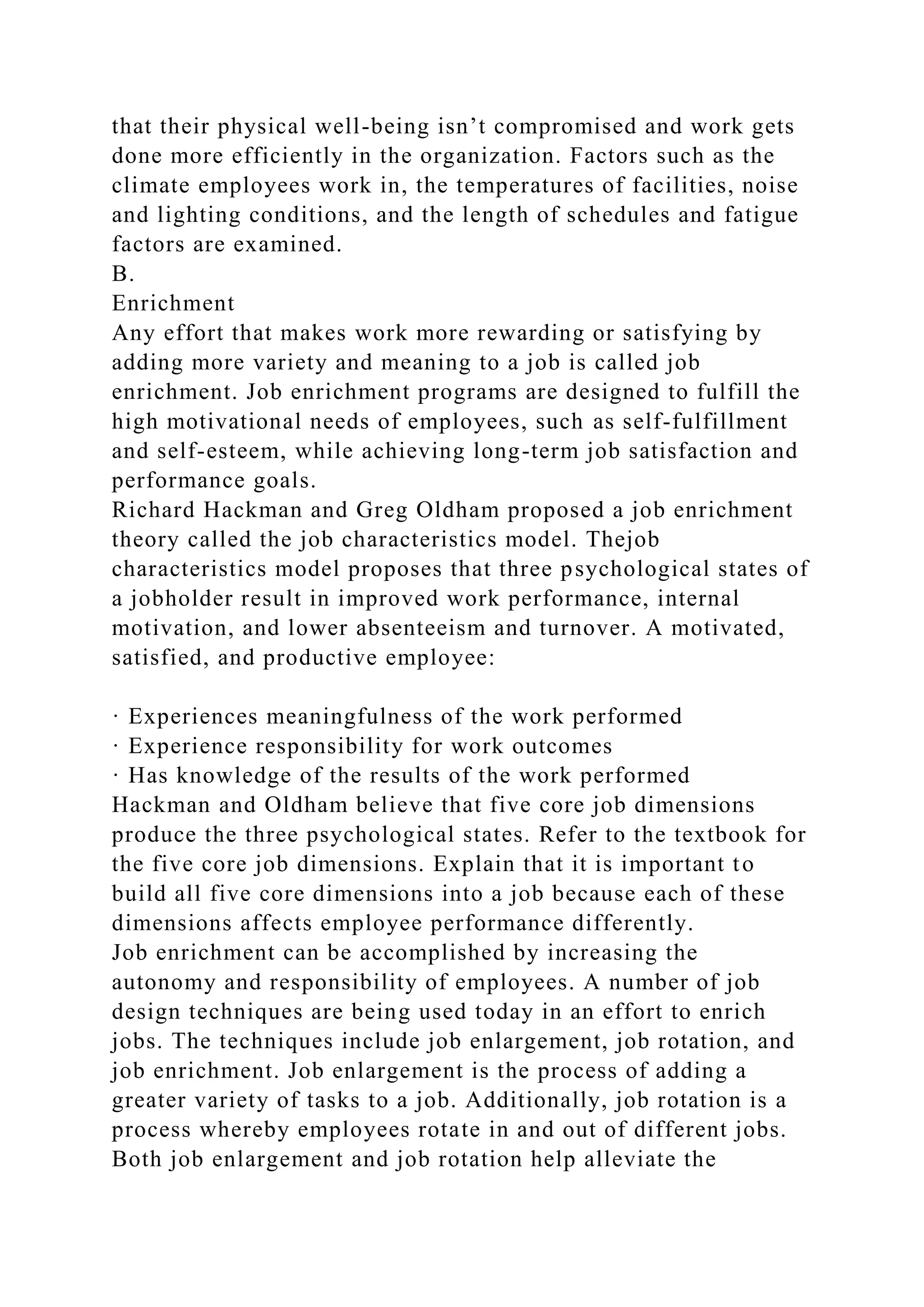 that their physical well-being isn’t compromised and work gets
done more efficiently in the organization. Factors such as the
climate employees work in, the temperatures of facilities, noise
and lighting conditions, and the length of schedules and fatigue
factors are examined.
B.
Enrichment
Any effort that makes work more rewarding or satisfying by
adding more variety and meaning to a job is called job
enrichment. Job enrichment programs are designed to fulfill the
high motivational needs of employees, such as self-fulfillment
and self-esteem, while achieving long-term job satisfaction and
performance goals.
Richard Hackman and Greg Oldham proposed a job enrichment
theory called the job characteristics model. Thejob
characteristics model proposes that three psychological states of
a jobholder result in improved work performance, internal
motivation, and lower absenteeism and turnover. A motivated,
satisfied, and productive employee:
· Experiences meaningfulness of the work performed
· Experience responsibility for work outcomes
· Has knowledge of the results of the work performed
Hackman and Oldham believe that five core job dimensions
produce the three psychological states. Refer to the textbook for
the five core job dimensions. Explain that it is important to
build all five core dimensions into a job because each of these
dimensions affects employee performance differently.
Job enrichment can be accomplished by increasing the
autonomy and responsibility of employees. A number of job
design techniques are being used today in an effort to enrich
jobs. The techniques include job enlargement, job rotation, and
job enrichment. Job enlargement is the process of adding a
greater variety of tasks to a job. Additionally, job rotation is a
process whereby employees rotate in and out of different jobs.
Both job enlargement and job rotation help alleviate the
 