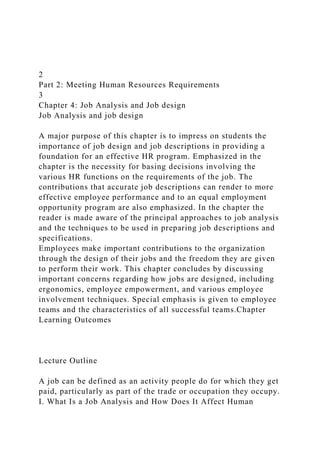 2
Part 2: Meeting Human Resources Requirements
3
Chapter 4: Job Analysis and Job design
Job Analysis and job design
A major purpose of this chapter is to impress on students the
importance of job design and job descriptions in providing a
foundation for an effective HR program. Emphasized in the
chapter is the necessity for basing decisions involving the
various HR functions on the requirements of the job. The
contributions that accurate job descriptions can render to more
effective employee performance and to an equal employment
opportunity program are also emphasized. In the chapter the
reader is made aware of the principal approaches to job analysis
and the techniques to be used in preparing job descriptions and
specifications.
Employees make important contributions to the organization
through the design of their jobs and the freedom they are given
to perform their work. This chapter concludes by discussing
important concerns regarding how jobs are designed, including
ergonomics, employee empowerment, and various employee
involvement techniques. Special emphasis is given to employee
teams and the characteristics of all successful teams.Chapter
Learning Outcomes
Lecture Outline
A job can be defined as an activity people do for which they get
paid, particularly as part of the trade or occupation they occupy.
I. What Is a Job Analysis and How Does It Affect Human
 