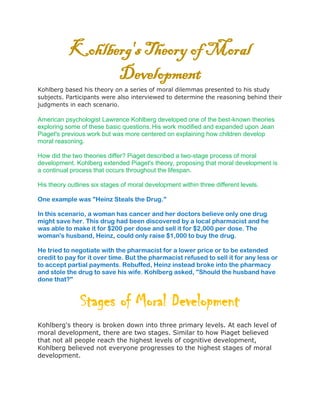 Kohlberg's Theory of Moral
Development
Kohlberg based his theory on a series of moral dilemmas presented to his study
subjects. Participants were also interviewed to determine the reasoning behind their
judgments in each scenario.
American psychologist Lawrence Kohlberg developed one of the best-known theories
exploring some of these basic questions.His work modified and expanded upon Jean
Piaget's previous work but was more centered on explaining how children develop
moral reasoning.
How did the two theories differ? Piaget described a two-stage process of moral
development. Kohlberg extended Piaget's theory, proposing that moral development is
a continual process that occurs throughout the lifespan.
His theory outlines six stages of moral development within three different levels.
One example was "Heinz Steals the Drug."
In this scenario, a woman has cancer and her doctors believe only one drug
might save her. This drug had been discovered by a local pharmacist and he
was able to make it for $200 per dose and sell it for $2,000 per dose. The
woman's husband, Heinz, could only raise $1,000 to buy the drug.
He tried to negotiate with the pharmacist for a lower price or to be extended
credit to pay for it over time. But the pharmacist refused to sell it for any less or
to accept partial payments. Rebuffed, Heinz instead broke into the pharmacy
and stole the drug to save his wife. Kohlberg asked, "Should the husband have
done that?"
Stages of Moral Development
Kohlberg's theory is broken down into three primary levels. At each level of
moral development, there are two stages. Similar to how Piaget believed
that not all people reach the highest levels of cognitive development,
Kohlberg believed not everyone progresses to the highest stages of moral
development.
 
