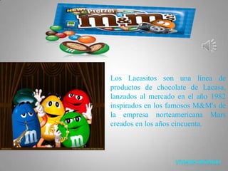 Los Lacasitos son una línea de productos de chocolate de Lacasa, lanzados al mercado en el año 1982 inspirados en los famosos M&M's de la empresa norteamericana Mars creados en los años cincuenta. 