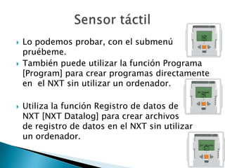    Lo podemos probar, con el submenú
    pruébeme.
   También puede utilizar la función Programa
    [Program] para crear programas directamente
    en el NXT sin utilizar un ordenador.

   Utiliza la función Registro de datos de
    NXT [NXT Datalog] para crear archivos
    de registro de datos en el NXT sin utilizar
    un ordenador.
 