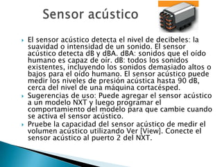    El sensor acústico detecta el nivel de decibeles: la
    suavidad o intensidad de un sonido. El sensor
    acústico detecta dB y dBA. dBA: sonidos que el oído
    humano es capaz de oír. dB: todos los sonidos
    existentes, incluyendo los sonidos demasiado altos o
    bajos para el oído humano. El sensor acústico puede
    medir los niveles de presión acústica hasta 90 dB,
    cerca del nivel de una máquina cortacésped.
   Sugerencias de uso: Puede agregar el sensor acústico
    a un modelo NXT y luego programar el
    comportamiento del modelo para que cambie cuando
    se activa el sensor acústico.
   Pruebe la capacidad del sensor acústico de medir el
    volumen acústico utilizando Ver [View]. Conecte el
    sensor acústico al puerto 2 del NXT.
 