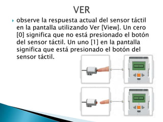    observe la respuesta actual del sensor táctil
    en la pantalla utilizando Ver [View]. Un cero
    [0] significa que no está presionado el botón
    del sensor táctil. Un uno [1] en la pantalla
    significa que está presionado el botón del
    sensor táctil.
 