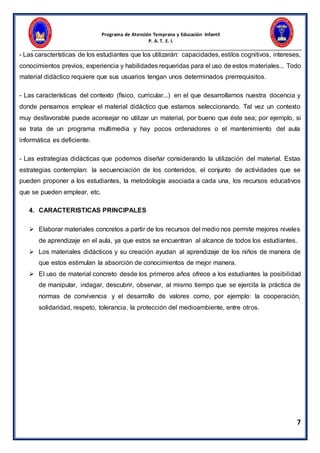 Programa de Atención Temprana y Educación Infantil
P. A. T. E. I.
7
- Las características de los estudiantes que los utilizarán: capacidades, estilos cognitivos, intereses,
conocimientos previos, experiencia y habilidades requeridas para el uso de estos materiales... Todo
material didáctico requiere que sus usuarios tengan unos determinados prerrequisitos.
- Las características del contexto (físico, curricular...) en el que desarrollamos nuestra docencia y
donde pensamos emplear el material didáctico que estamos seleccionando. Tal vez un contexto
muy desfavorable puede aconsejar no utilizar un material, por bueno que éste sea; por ejemplo, si
se trata de un programa multimedia y hay pocos ordenadores o el mantenimiento del aula
informática es deficiente.
- Las estrategias didácticas que podemos diseñar considerando la utilización del material. Estas
estrategias contemplan: la secuenciación de los contenidos, el conjunto de actividades que se
pueden proponer a los estudiantes, la metodología asociada a cada una, los recursos educativos
que se pueden emplear, etc.
4. CARACTERISTICAS PRINCIPALES
 Elaborar materiales concretos a partir de los recursos del medio nos permite mejores niveles
de aprendizaje en el aula, ya que estos se encuentran al alcance de todos los estudiantes.
 Los materiales didácticos y su creación ayudan al aprendizaje de los niños de manera de
que estos estimulan la absorción de conocimientos de mejor manera.
 El uso de material concreto desde los primeros años ofrece a los estudiantes la posibilidad
de manipular, indagar, descubrir, observar, al mismo tiempo que se ejercita la práctica de
normas de convivencia y el desarrollo de valores como, por ejemplo: la cooperación,
solidaridad, respeto, tolerancia, la protección del medioambiente, entre otros.
 