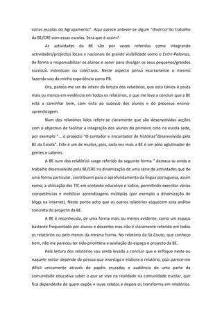 várias escolas do Agrupamento”. Aqui parece antever-se algum “divórcio”do trabalho
da BE/CRE com essas escolas. Será que é assim?
       As   actividades   da   BE   são   por    vezes   referidas   como   integrando
actividades/projectos locais e nacionais de grande visibilidade como o Entre-Palavras,
de forma a responsabilizar os alunos e servir para divulgar os seus pequenos/grandes
sucessos individuais ou colectivos. Neste aspecto penso exactamente o mesmo
fazendo uso da minha experiência como PB.
       Ora, parece-me ser de inferir da leitura dos relatórios, que esta tónica é posta
mais ou menos em evidência em todos os relatórios, o que me leva a concluir que a BE
está a caminhar bem, com vista ao sucesso dos alunos e do processo ensino-
aprendizagem.
       Num dos relatórios lidos refere-se claramente que são desenvolvidas acções
com o objectivo de facilitar a integração dos alunos do primeiro ciclo na escola sede,
por exemplo “… o projecto “O contador e encantador de histórias”desenvolvido pela
BE da Escola”. Este é um de muitos, pois, cada vez mais a BE é um pólo aglutinador de
gentes e saberes.
       A BE num dos relatórios surge referido da seguinte forma “ destaca-se ainda o
trabalho desenvolvido pela BE/CRE na dinamização de uma série de actividades que de
uma forma particular, contribuem para o aprofundamento da língua portuguesa, assim
como, a utilização das TIC em contexto educativo e lúdico, permitindo exercitar várias
competências e mobilizar aprendizagens múltiplas (por exemplo a dinamização de
blogs na internet). Neste ponto acho que os outros relatórios esquecem esta análise
concreta do projecto da BE.
       A BE é reconhecida, de uma forma mais ou menos evidente, como um espaço
bastante frequentado por alunos e docentes mas não é claramente referido em todos
os relatórios ou pelo menos da mesma forma. No relatório da Sá Couto, que conheço
bem, não me pareceu ter sido prioritária a avaliação do espaço e projecto da BE.
       Pela leitura dos relatórios sou ainda levada a concluir que o enfoque neste ou
naquele sector depende da pessoa que investiga e elabora o relatório, pois parece-me
difícil unicamente através de papéis cruzados e audiência de uma parte da
comunidade educativa saber o que se vive na realidade na comunidade escolar, que
fica dependente de quem expõe e ouve relatos e depois os transforma em relatórios.
 