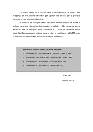 Esta análise crítica foi a possível pelos constrangimentos de tempo, mas
despertou em mim alguma curiosidade por explorar esta temática para o processo
agora iniciado de auto-avaliação das BEs.
       Os processos de avaliação externa versam os mesmos campos de análise e
utilizam os mesmos tópicos descritores, porém, em relação ás BEs, parece-me que os
relatórios não se debruçam muito claramente e a avaliação parece-me muito
superficial. Esperemos que a partir de agora as coisas se modifiquem e a BE/CRE passe
a ser valorizada como merece, mesmo em processos de avaliação.




            Relatórios de avaliação externa das Escolas analisados:

            1- Agrupamento de Escolas Vale D’Este Viatodos BARCELOS- 2008

            2- Agrupamento Vertical de Escolas Domingos Capela ESPINHO-2007

            3- Agrupamento de Escolas Infante D. Henrique Viseu- 2008

            4- Agrupamento de Escolas Sá Couto      ESPINNHO- 2007




                                                                      10 Nov.2009

                                                                      Cândida Ribeiro
 
