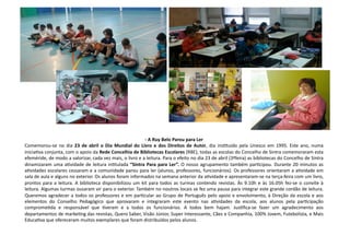 -­‐	
  A	
  Ruy	
  Belo	
  Parou	
  para	
  Ler	
  	
  
Comemorou-­‐se	
  no	
  dia	
  23	
  de	
  abril	
  o	
  Dia	
  Mundial	
  do	
  Livro	
  e	
  dos	
  Direitos	
  de	
  Autor,	
  dia	
  insCtuído	
  pela	
  Unesco	
  em	
  1995.	
  Este	
  ano,	
  numa	
  
iniciaCva	
  conjunta,	
  com	
  o	
  apoio	
  da	
  Rede	
  Concelhia	
  de	
  Bibliotecas	
  Escolares	
  (RBE),	
  todas	
  as	
  escolas	
  do	
  Concelho	
  de	
  Sintra	
  comemoraram	
  esta	
  
efeméride,	
  de	
  modo	
  a	
  valorizar,	
  cada	
  vez	
  mais,	
  o	
  livro	
  e	
  a	
  leitura.	
  Para	
  o	
  efeito	
  no	
  dia	
  23	
  de	
  abril	
  (3ªfeira)	
  as	
  bibliotecas	
  do	
  Concelho	
  de	
  Sintra	
  
dinamizaram	
  uma	
  aCvidade	
  de	
  leitura	
  inCtulada	
  “Sintra	
  Para	
  para	
  Ler”.	
  O	
  nosso	
  agrupamento	
  também	
  parCcipou.	
  Durante	
  20	
  minutos	
  as	
  
aCvidades	
  escolares	
  cessaram	
  e	
  a	
  comunidade	
  parou	
  para	
  ler	
  (alunos,	
  professores,	
  funcionários).	
  Os	
  professores	
  orientaram	
  a	
  aCvidade	
  em	
  
sala	
  de	
  aula	
  e	
  alguns	
  no	
  exterior.	
  Os	
  alunos	
  foram	
  informados	
  na	
  semana	
  anterior	
  da	
  aCvidade	
  e	
  apresentaram-­‐se	
  na	
  terça-­‐feira	
  com	
  um	
  livro,	
  
prontos	
  para	
  a	
  leitura.	
  A	
  biblioteca	
  disponibilizou	
  um	
  kit	
  para	
  todos	
  as	
  turmas	
  contendo	
  revistas.	
  Às	
  9.10h	
  e	
  às	
  16.05h	
  fez-­‐se	
  o	
  convite	
  à	
  
leitura.	
  Algumas	
  turmas	
  ousaram	
  vir	
  para	
  o	
  exterior.	
  Também	
  no	
  noutros	
  locais	
  se	
  fez	
  uma	
  pausa	
  para	
  integrar	
  este	
  grande	
  cordão	
  de	
  leitura.	
  
Queremos	
  agradecer	
  a	
  todos	
  os	
  professores	
  e	
  em	
  parCcular	
  ao	
  Grupo	
  de	
  Português	
  pelo	
  apoio	
  e	
  envolvimento,	
  à	
  Direção	
  da	
  escola	
  e	
  aos	
  
elementos	
   do	
   Conselho	
   Pedagógico	
   que	
   aprovaram	
   e	
   integraram	
   este	
   evento	
   nas	
   aCvidades	
   da	
   escola,	
   aos	
   alunos	
   pela	
   parCcipação	
  
compromeCda	
   e	
   responsável	
   que	
   Cveram	
   e	
   a	
   todos	
   os	
   funcionários.	
   A	
   todos	
   bem	
   hajam.	
   JusCﬁca-­‐se	
   fazer	
   um	
   agradecimento	
   aos	
  
departamentos	
  de	
  markeCng	
  das	
  revistas,	
  Quero	
  Saber,	
  Visão	
  Júnior,	
  Super	
  Interessante,	
  Cães	
  e	
  Companhia,	
  100%	
  Jovem,	
  Futebolista,	
  e	
  Mais	
  
EducaCva	
  que	
  ofereceram	
  muitos	
  exemplares	
  que	
  foram	
  distribuídos	
  pelos	
  alunos.	
  	
  
 