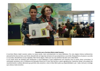 Encontro	
  com	
  a	
  Escritora	
  Maria	
  Isabel	
  loureiro	
  
A	
   escritora	
   Maria	
   Isabel	
   Loureiro	
   esteve	
   na	
   nossa	
   escola,	
   mais	
   concretamente	
   na	
   nossa	
   biblioteca.	
   Foi	
   uma	
   alegria	
   imensa	
   conhecermos	
  
pessoalmente	
  esta	
  escritora,	
  que	
  fomos	
  descobrindo	
  ao	
  longo	
  das	
  semanas	
  em	
  que	
  preparámos	
  a	
  sua	
  vinda.	
  Pesquisámos	
  um	
  pouco	
  a	
  sua	
  vida	
  
e	
  a	
  sua	
  obra,	
  descobrimos	
  os	
  seus	
  segredos.	
  Pelo	
  menos	
  alguns.	
  Talvez	
  por	
  isso	
  nos	
  senCmos	
  tão	
  bem	
  com	
  a	
  Vóvo	
  Mimi.	
  
A	
   sua	
   vinda	
   serviu	
   de	
   pretexto	
   para	
   alindarmos	
   a	
   nossa	
   biblioteca	
   e	
   para	
   trabalharmos	
   em	
   conjunto	
   com	
   as	
   outras	
   áreas	
   curriculares.	
   A	
  
arCculação	
  aconteceu	
  com	
  a	
  Professora	
  de	
  Educação	
  Visual	
  do	
  2º	
  ciclo,	
  Ana	
  Farinha	
  a	
  quem	
  agradecemos.	
  Queremos	
  deixar	
  uma	
  palavra	
  de	
  
reconhecimento	
  à	
  editora	
  Bertrand	
  que	
  permiCu	
  este	
  encontro	
  e	
  claro	
  à	
  Vóvo	
  Mimi	
  pela	
  sua	
  disponibilidade	
  e	
  por	
  	
  toda	
  a	
  ternura	
  e	
  entrega	
  
que	
  colocou	
  neste	
  encontro.	
  
 