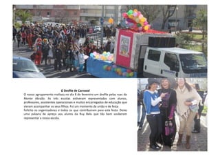 O	
  Desﬁle	
  de	
  Carnaval	
  
O	
  nosso	
  agrupamento	
  realizou	
  no	
  dia	
  8	
  de	
  fevereiro	
  um	
  desﬁle	
  pelas	
  ruas	
  do	
  
Monte	
   Abraão.	
   As	
   três	
   escolas	
   esCveram	
   representadas	
   com	
   alunos,	
  
professores,	
  assistentes	
  operacionais	
  e	
  muitos	
  encarregados	
  de	
  educação	
  que	
  
vieram	
  acompanhar	
  os	
  seus	
  ﬁlhos.	
  Foi	
  um	
  momento	
  de	
  união	
  e	
  de	
  festa.	
  	
  
Felicito	
  os	
  organizadores	
  e	
  todos	
  os	
  que	
  contribuiram	
  para	
  esta	
  festa.	
  Deixo	
  
uma	
   palavra	
   de	
   apreço	
   aos	
   alunos	
   da	
   Ruy	
   Belo	
   que	
   tão	
   bem	
   souberam	
  
representar	
  a	
  nossa	
  escola.	
  
 