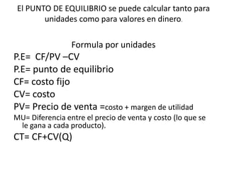 El PUNTO DE EQUILIBRIO se puede calcular tanto para
        unidades como para valores en dinero.

                 Formula por unidades
P.E= CF/PV –CV
P.E= punto de equilibrio
CF= costo fijo
CV= costo
PV= Precio de venta =costo + margen de utilidad
MU= Diferencia entre el precio de venta y costo (lo que se
 le gana a cada producto).
CT= CF+CV(Q)
 