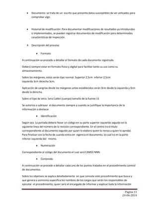 Página 11
24-06-2014
 Documento: se trata de un escrito que presenta datos susceptibles de ser utilizados para
comprobar algo.
 Historial de modificación: Para documentar modificaciones de resultados ya introducidos
o implementados, se pueden registrar documentos de modificación para determinadas
características de inspección.
4. Descripción del proceso
 Formato
A continuación se procede a detallar el formato de cada documento registrado.
Deberá siempre estar en formato físico y digital para facilitar tanto su uso como su
almacenamiento.
Sobre los márgenes, estos serán tipo normal. Superior 2,5cm inferior 2,5cm
Izquierda 3cm derecha 3cm.
Aplicación de sangrías desde los márgenes antes establecidos serán 0cm desde la izquierda y 0cm
desde la derecha.
Sobre el tipo de letra. Sera Calibri (cuerpo) tamaño de la fuente 11
Se autoriza a subrayar el documento siempre y cuando se justifique la importancia de la
información a destacar.
 Identificación
Según sea. La portada deberá llevar un código en su parte superior izquierda seguido en la
siguiente línea del número de la revisión correspondiente. En el centro ira el título
correspondiente al documento seguido por quien lo elaboro quien lo reviso y quien lo aprobó.
Para finalizar con la fecha de cuando entra en vigencia el documento, la cual ira en la parte
inferior izquierda del mismo.
 Numeración
Correspondiente al código del documento el cual será CAMSS NNN.
 Contenido
A continuación se procede a detallar cada uno de los puntos tratados en el procedimiento control
de documentos.
Sobre los objetivos se explica detalladamente en que consiste este procedimiento que busca y
que genera a asimismo especifica los nombres de los cargos que serán los responsables de
ejecutar el procedimiento, quien será el encargado de informar y explicar toda la información
 