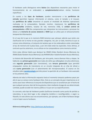 11
El hardware suele distinguirse entre básico (los dispositivos necesarios para iniciar el
funcionamiento de un ordenador) y complementario(realizan ciertas funciones
específicas).
En cuanto a los tipos de hardware, pueden mencionarse a los periféricos de
entrada (permiten ingresar información al sistema, como el teclado y el mouse),
los periféricos de salida (muestran al usuario el resultado de distintas operaciones
realizadas en la computadora. Ejemplo: monitor, impresora), los periféricos de
entrada/salida (módems, tarjetas de red, memorias USB), la unidad central de
procesamiento o CPU (los componentes que interpretan las instrucciones y procesan los
datos) y la memoria de acceso aleatorio o RAM (que se utiliza para el almacenamiento
temporal de información).
En el caso de lo que es la memoria RAM tenemos que subrayar además que existe una
clasificación de la misma en dos grandes categorías. Así, por un lado, tenemos lo que se
conoce como dinámicas, el conjunto de tarjetas que en los ordenadores están conectadas
al bus de memoria de la placa base, y por otro lado están las especiales. Estas últimas, al
contrario que las anteriores, no se utilizan en las computadoras como memoria central.
Entre estas últimas habría que destacar las VRAM (Video Random Access Memory), las
SRAM (Static Random Acces Memory) y las NVRAM (Non-Volatile Random Access Memory).
La historia del desarrollo del hardware, por otra parte, marca diversos hitos y etapas. Se
habla de una primera generación (con tubos de vidrio que albergaban circuitos eléctricos),
una segunda generación (con transistores), una tercera generación (que permitió
empaquetar cientos de transistores en un circuito integrado de un chip de silicio) y
una cuarta generación (con el advenimiento del microprocesador). El avance en los
estudios sobre nanotecnología permite prever la aparición de un hardware más avanzado
en los próximos años.
Además de toda la información expuesta hasta el momento tampoco podemos pasar por
alto lo que se conoce como hardware libre. Este es un concepto de gran importancia en el
sector pues hace referencia al conjunto de dispositivos que se caracterizan por el hecho de
que cualquier persona, bien de forma gratuita o bien mediante el pago de una determinada
cantidad, puede acceder de manera pública a lo que son sus especificaciones.
En concreto, este tipo de hardware puede clasificarse tomando como punto de partida su
naturaleza, lo que dará lugar a dos categorías (estático o reconfigurable), o según su
filosofía. En este último caso nos encontraremos, por ejemplo, con el libre hardware design
o con el open source hardware.
Referencia bibliográfica: http://definicion.de/hardware/
 