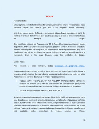 12
PICASA
Funcionalidades
Este programa permite también recortar las fotos, cambiar los colores y retocarlos de modo
bastante simple; sin sustituir por eso a un programa como Photoshop.
Uno de los puntos fuertes de Picasa es su motor de búsqueda y de indexación (a partir del
nombre de archivo, de la leyenda o de palabras claves), en el cual se encuentra la eficacia
del enfoque de Google.
Otra posibilidad ofrecida por Picasa es crear CD de fotos, álbumes personalizados y fondos
de pantallas. Entre las funcionalidades originales, podemos también mencionar un sistema
de línea cronológica de las fotografías, las herramientas de retoque como una muy eficaz
función anti ojos rojos y un sistema de compartimiento de las fotos simplificado hacia la
mensajería Gmail o los blogs Blogger, otras dos entidades de Google.
Uso de Picasa
Para acceder a estos servicios, debes descargar el programa Picasa.
Picasa te permite encontrar y organizar todas tus fotos: tan pronto como inicias Picasa, el
programa analiza tu disco duro para buscar y organizar automáticamente todas tus fotos.
Picasa reconoce los tipos de archivo de fotos y vídeos siguientes:
 Tipos de archivo foto: JPG, GIF, TIF, PSD, PNG, BMP, RAW (incluido NEF y CRW). Por
defecto, los archivos GIF y PNG no son tomados en consideración, pero puedes
modificar este parámetro en el cuadro de diálogo de Herramientas > Opciones.
 Tipos de archivo de vídeo: MPG, AVI, ASF, WMV, MOV.
Si efectúa una actualización a partir de una versión anterior de Picasa, puedes conservar tu
base de datos, que contiene la organización actual de tus fotos y los retoques que les hiciste
a estos. Para trasladar todas estas informaciones, simplemente instala la nueva versión de
Picasa sin desinstalar la versión ya instalada en tu ordenador. En el momento del primer
inicio de Picasa, serás invitado a trasladar tu base de datos existente. Una vez que el proceso
esté acabado, podrás desinstalar la versión anterior de Picasa.
 