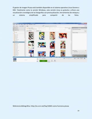 14
El gestor de imagen Picasa está también disponible en el sistema operativo Linux Gnome o
KDE. Totalmente como la versión Windows, esta versión Linux es gratuita y ofrece una
visualización cronológica de las fotografías con previsualización, herramientas de retoque y
un sistema simplificado para compartir de las fotos.
Referencia bibliográfica: http://es.ccm.net/faq/10465-como-funciona-picasa
 